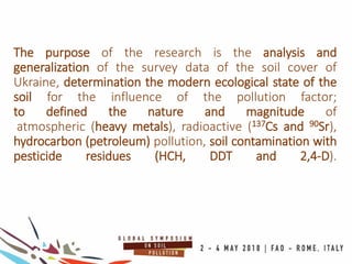 The purpose of the research is the analysis and
generalization of the survey data of the soil cover of
Ukraine, determination the modern ecological state of the
soil for the influence of the pollution factor;
to defined the nature and magnitude of
atmospheric (heavy metals), radioactive (137Cs and 90Sr),
hydrocarbon (petroleum) pollution, soil contamination with
pesticide residues (HCH, DDT and 2,4-D).
 