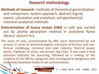 Research methodology
Methods of research: methods of theoretical generalization
and comparison, system approach, abstract-logical,
expert, calculation and analytical, soil-geochemical,
chemical-analytical methods.
Determination of heavy metals (HM) in soils was carried
out by atomic absorption method in acetylene flame
(device «Saturn-4»).
The areas of soils, contaminated by HM, were determined by soil
surveys in zones of atmotechnogenic emissions of ferrous and non-
ferrous metallurgy, chemical and coke industry, thermal power
plants, highways of mines and dumps, big cities. It was used a total
pollution indicator for assessing, followed by a ranking of the
contents of the HM by categories that correspond to dangerous and
extremely hazardous levels of soil contamination.
 