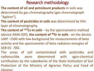 Research methodology
The content of oil and petroleum products in soils was
determined by gas chromatography (gas chromatograph
"Agilent").
The content of pesticides in soils was determined by thin
layer of chromatography.
The content of 137Cs in soils – by the spectrometric method
(device AMA-03F), the content of 90Sr in soils - on the device
UMF -1500 with low background for measurements of beta
activity and the spectrometer of beta-radiation energies of
SEB-01- 70G.
The areas of soil contaminated with pesticides and
radionuclide were determined with agro-chemical
certification by the subsidiaries of the State Institution of Soil
Protection of the Ministry of Agrarian Policy and Food of
 