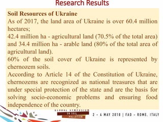 Research Results
Soil Resources of Ukraine
As of 2017, the land area of Ukraine is over 60.4 million
hectares;
42.4 million ha - agricultural land (70.5% of the total area)
and 34.4 million ha - arable land (80% of the total area of
agricultural land).
60% of the soil cover of Ukraine is represented by
chernozem soils.
According to Article 14 of the Constitution of Ukraine,
chernozems are recognized as national treasures that are
under special protection of the state and are the basis for
solving socio-economic problems and ensuring food
independence of the country.
 