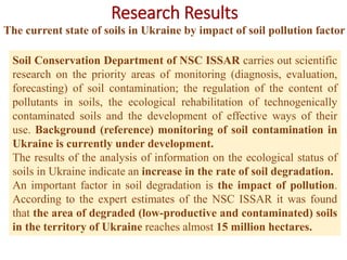 Research Results
The current state of soils in Ukraine by impact of soil pollution factor
Soil Conservation Department of NSC ISSAR carries out scientific
research on the priority areas of monitoring (diagnosis, evaluation,
forecasting) of soil contamination; the regulation of the content of
pollutants in soils, the ecological rehabilitation of technogenically
contaminated soils and the development of effective ways of their
use. Background (reference) monitoring of soil contamination in
Ukraine is currently under development.
The results of the analysis of information on the ecological status of
soils in Ukraine indicate an increase in the rate of soil degradation.
An important factor in soil degradation is the impact of pollution.
According to the expert estimates of the NSC ISSAR it was found
that the area of degraded (low-productive and contaminated) soils
in the territory of Ukraine reaches almost 15 million hectares.
 