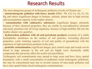 Research Results
The most dangerous groups of technogenic pollution of soils of Ukraine are:
- atmotechnogenic pollution with heavy metals (HM) - Pb, Cd, Cu, Zn, Cr, Ni,
Hg and others (significant danger to humans, animals, plants due to high toxicity
and accumulation capacity in the trophic chains);
- contamination with radioactive substances (significant danger, primarily
because of their chemical properties, they are similar to non-radioactive elements
and easily penetrate into all living organisms, because of high mobility fall into the
trophic chains very quickly);
- hydrocarbon pollution with oil and petroleum products (creation of a stable
hydrophobic membrane on the surface of soil particles, worsening physical
properties, water retaining capacity of soil and quality of groundwater with the
migration of light petroleum products in the soil);
- pesticide contamination (significant danger, pest control crops and weeds can be
found in large amounts in the soil and are highly toxic chemically stable
compounds that adversely affect the useful soil microflora).
Technogenic soil contamination may spread to large areas and have fuzzy spatial
boundaries with a small concentration of pollutants (total technogenic pollution),
but may be concentrated near one or several sources of man-made pollution and
have clear spatial limits (local technogenic contamination).
 