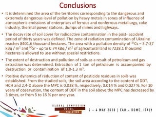 Conclusions
• It is determined the area of the territories corresponding to the dangerous and
extremely dangerous level of pollution by heavy metals in zones of influence of
atmospheric emissions of enterprises of ferrous and nonferrous metallurgy, coke
industry, thermal power stations, dumps of mines and highways.
• The decay rate of soil cover for radioactive contamination in the post- accident
period of thirty years was defined. The zone of radiation contamination of Ukraine
reaches 8401.6 thousand hectares. The area with a pollution density of 37Cs – 3.7-37
kBq / m2 and 90Sr - up to 0.74 kBq / m2 of agricultural land is 7238.1 thousand
hectares is allowed to use without special restrictions.
• The extent of destruction and pollution of soils as a result of petroleum and gas
extraction was determined. Extraction of 1 ton of petroleum is accompanied by
destruction or contamination of 1.0-1.3 m3.
• Positive dynamics of reduction of content of pesticide residues in soils was
established. From the studied soils, the soil area according to the content of DDT,
HCH and 2.4-D above the MPC is 0,038 %, respectively; 0.014 % and 0.027 %. For 10
years of observation, the content of DDT in the soil above the MPC has decreased by
3 times, or from 5 to 15 % per one year.
 