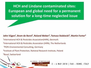 John Vijgen¹, Bram de Borst², Roland Weber³, Tomasz Stobiecki⁴, Martin Forter⁵
¹International HCH & Pesticides Association(IHPA), Denmark
²International HCH & Pesticides Association (IHPA), The Netherlands
³POPs Environmental Consulting, Germany
⁴Institute of Plant Protection, National Research Institute, Poland
⁵Basel, Switzerland
HCH and Lindane contaminated sites:
European and global need for a permanent
solution for a long-time neglected issue
 