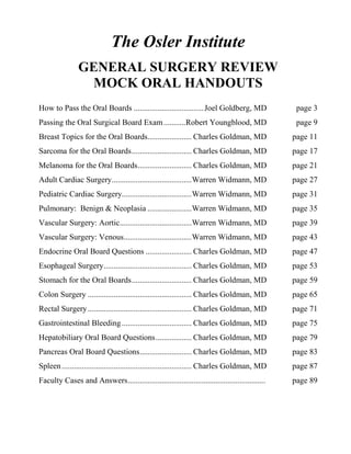 The Osler Institute
GENERAL SURGERY REVIEW
MOCK ORAL HANDOUTS
How to Pass the Oral Boards ...................................Joel Goldberg, MD page 3
Passing the Oral Surgical Board Exam...........Robert Youngblood, MD page 9
Breast Topics for the Oral Boards...................... Charles Goldman, MD page 11
Sarcoma for the Oral Boards.............................. Charles Goldman, MD page 17
Melanoma for the Oral Boards........................... Charles Goldman, MD page 21
Adult Cardiac Surgery........................................Warren Widmann, MD page 27
Pediatric Cardiac Surgery...................................Warren Widmann, MD page 31
Pulmonary: Benign & Neoplasia ......................Warren Widmann, MD page 35
Vascular Surgery: Aortic....................................Warren Widmann, MD page 39
Vascular Surgery: Venous..................................Warren Widmann, MD page 43
Endocrine Oral Board Questions ....................... Charles Goldman, MD page 47
Esophageal Surgery............................................ Charles Goldman, MD page 53
Stomach for the Oral Boards.............................. Charles Goldman, MD page 59
Colon Surgery .................................................... Charles Goldman, MD page 65
Rectal Surgery.................................................... Charles Goldman, MD page 71
Gastrointestinal Bleeding................................... Charles Goldman, MD page 75
Hepatobiliary Oral Board Questions.................. Charles Goldman, MD page 79
Pancreas Oral Board Questions.......................... Charles Goldman, MD page 83
Spleen................................................................. Charles Goldman, MD page 87
Faculty Cases and Answers..................................................................... page 89
 
