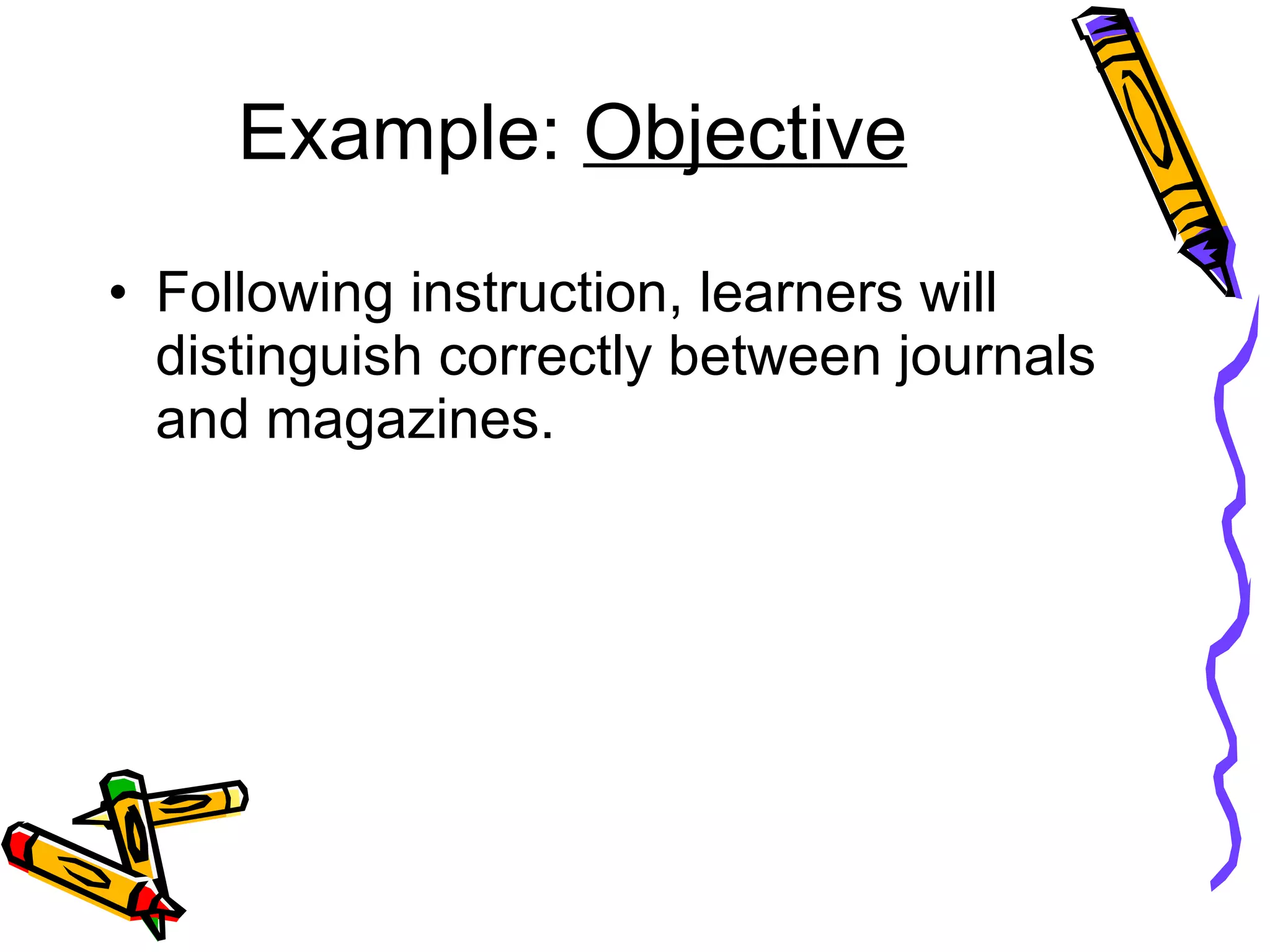 Example:  Objective Following instruction, learners will distinguish correctly between journals and magazines. 