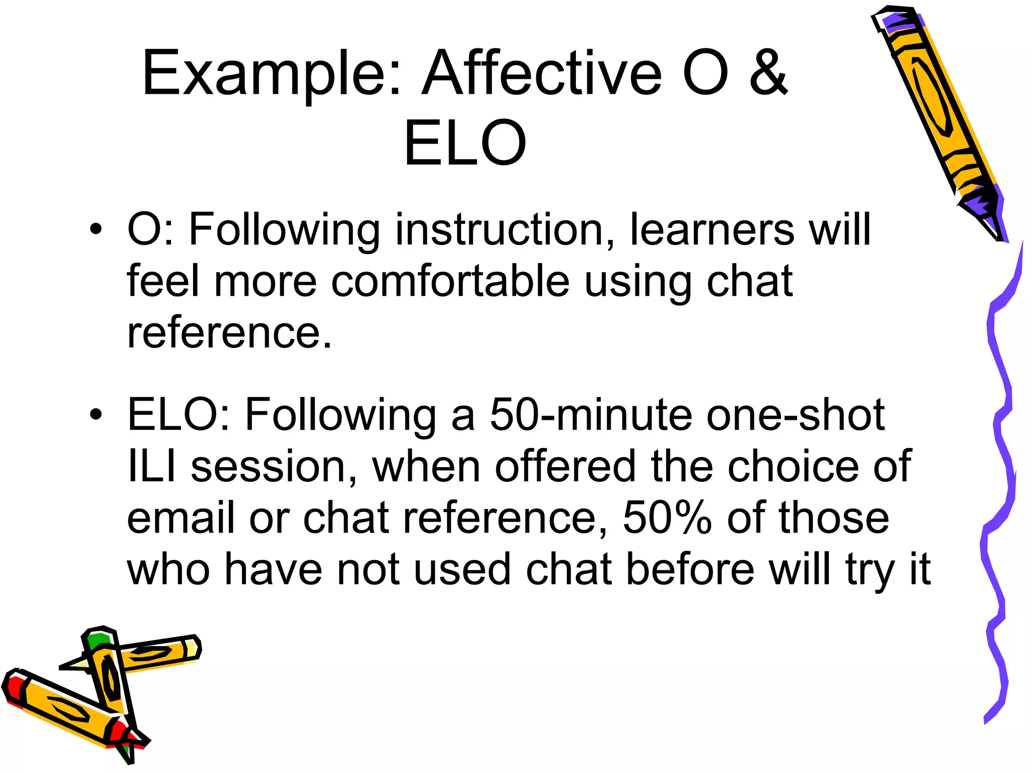 Example: Affective O & ELO O: Following instruction, learners will feel more comfortable using chat reference. ELO: Following a 50-minute one-shot ILI session, when offered the choice of email or chat reference, 50% of those who have not used chat before will try it 