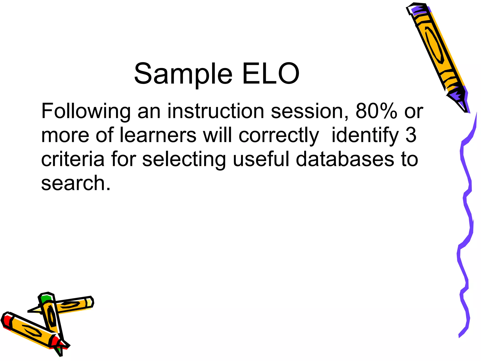 Sample ELO Following an instruction session, 80% or more of learners will correctly  identify 3 criteria for selecting useful databases to search. 