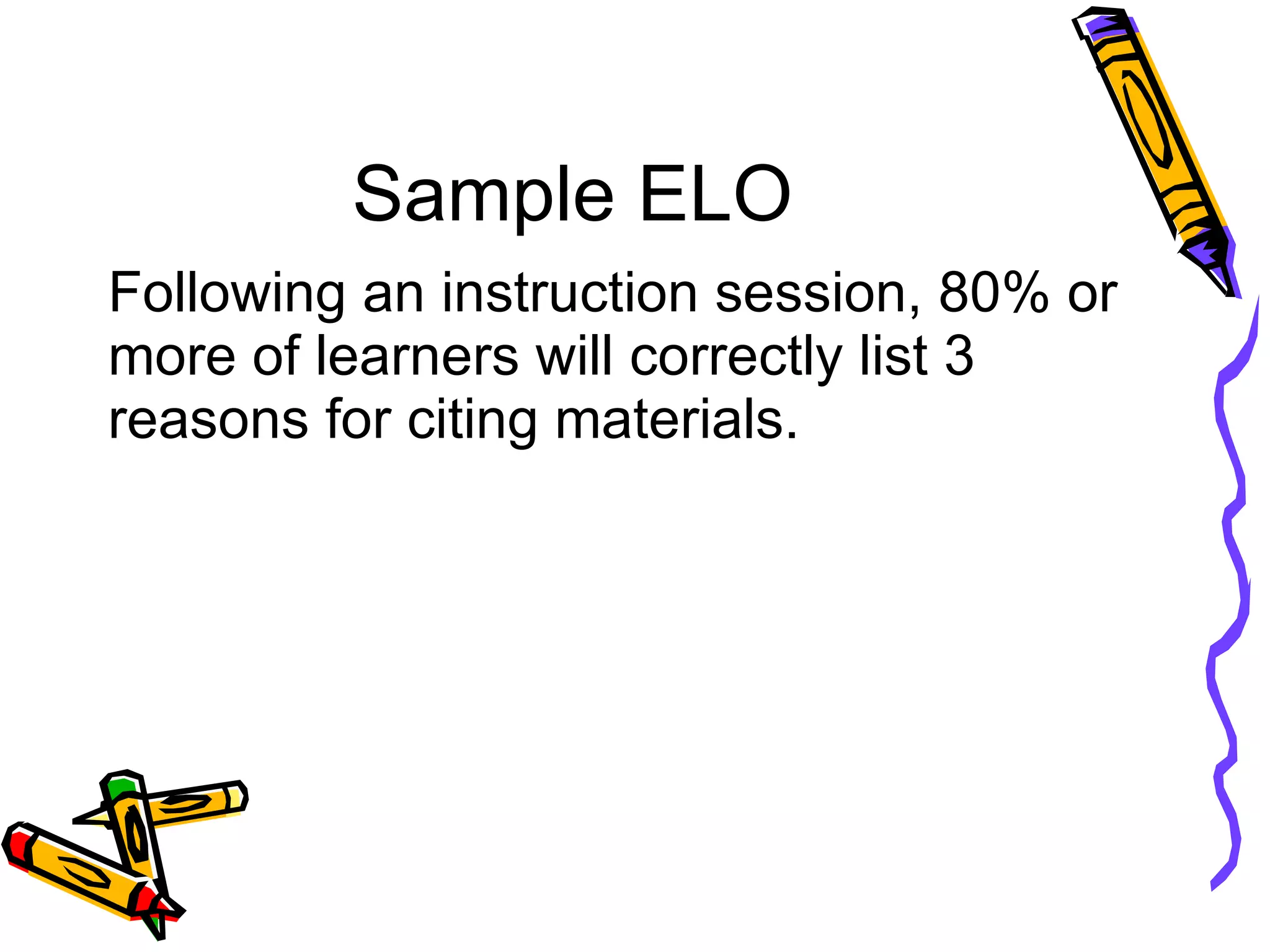 Sample ELO Following an instruction session, 80% or more of learners will correctly list 3 reasons for citing materials. 