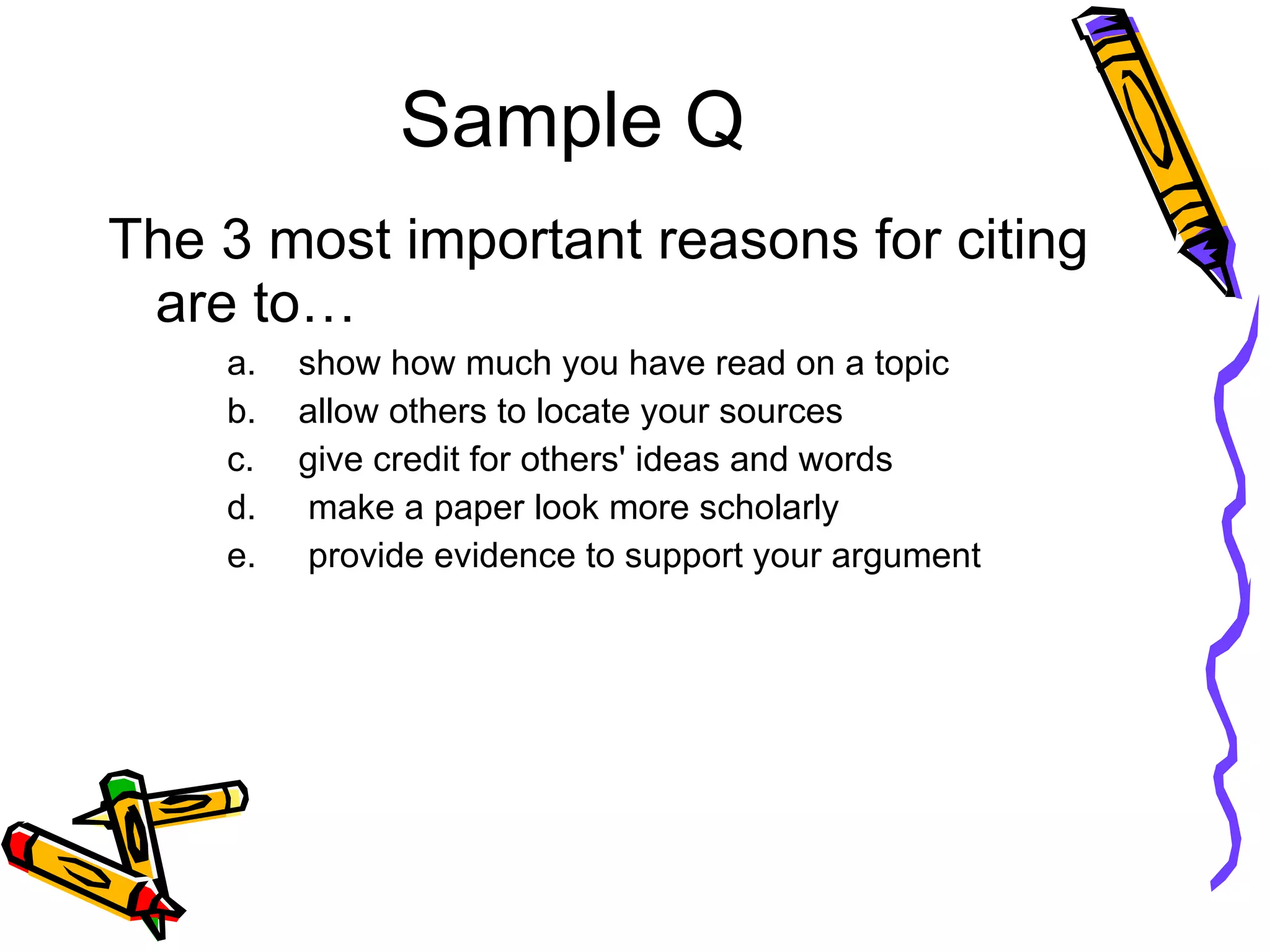 Sample Q The 3 most important reasons for citing are to… show how much you have read on a topic  allow others to locate your sources give credit for others' ideas and words make a paper look more scholarly provide evidence to support your argument  