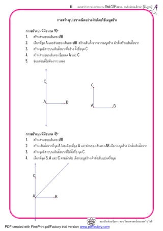 สถาบันสงเสริมการสอนวิทยาศาสตรและเทคโนโลยี
11 เอกสารประกอบการอบรม Thai GSP สสวท. ระดับมัธยมศึกษา (พื้นฐาน)
การสรางรูปเรขาคณิตอยางงายโดยใชเมนูสราง
การสรางมุมที่มีขนาด 90°
1. สรางสวนของเสนตรง AB
2. เลือกที่จุด A และสวนของเสนตรง AB สรางเสนตั้งฉากจากเมนูสราง คําสั่งสรางเสนตั้งฉาก
3. สรางจุดอิสระบนเสนตั้งฉากที่สราง ตั้งชื่อจุด C
4. สรางสวนของเสนตรงเชื่อมจุด A และ C
5. ซอนสวนที่ไมตองการแสดง
การสรางมุมที่มีขนาด 45°
1. สรางสวนของเสนตรง AB
2. สรางเสนตั้งฉากที่จุด A โดยเลือกที่จุด A และสวนของเสนตรง AB เลือกเมนูสราง คําสั่งเสนตั้งฉาก
3. สรางจุดอิสระบนเสนตั้งฉากที่ไดตั้งชื่อ จุด C
4. เลือกที่จุด B, A และ C ตามลําดับ เลือกเมนูสราง คําสั่งเสนแบงครึ่งมุม
A B
C
A B
C
A B
C
PDF created with FinePrint pdfFactory trial version www.pdffactory.com
 