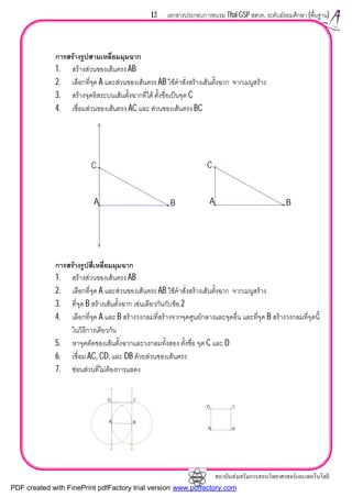 สถาบันสงเสริมการสอนวิทยาศาสตรและเทคโนโลยี
13 เอกสารประกอบการอบรม Thai GSP สสวท. ระดับมัธยมศึกษา (พื้นฐาน)
การสรางรูปสามเหลี่ยมมุมฉาก
1. สรางสวนของเสนตรง AB
2. เลือกที่จุด A และสวนของเสนตรง AB ใชคําสั่งสรางเสนตั้งฉาก จากเมนูสราง
3. สรางจุดอิสระบนเสนตั้งฉากที่ได ตั้งชื่อเปนจุด C
4. เชื่อมสวนของเสนตรง AC และ สวนของเสนตรง BC
การสรางรูปสี่เหลี่ยมมุมฉาก
1. สรางสวนของเสนตรง AB
2. เลือกที่จุด A และสวนของเสนตรง AB ใชคําสั่งสรางเสนตั้งฉาก จากเมนูสราง
3. ที่จุด B สรางเสนตั้งฉาก เชนเดียวกันกับขอ 2
4. เลือกที่จุด A และ B สรางวงกลมที่สรางจากจุดศูนยกลางและจุดอื่น และที่จุด B สรางวงกลมที่จุดนี้
ในวิธีการเดียวกัน
5. หาจุดตัดของเสนตั้งฉากและวงกลมทั้งสอง ตั้งชื่อ จุด C และ D
6. เชื่อม AC, CD, และ DB ดวยสวนของเสนตรง
7. ซอนสวนที่ไมตองการแสดง
A B
C
A B
C
D C
A B
D C
A B
PDF created with FinePrint pdfFactory trial version www.pdffactory.com
 