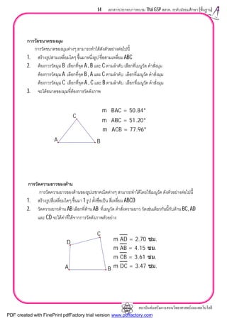 สถาบันสงเสริมการสอนวิทยาศาสตรและเทคโนโลยี
14 เอกสารประกอบการอบรม Thai GSP สสวท. ระดับมัธยมศึกษา (พื้นฐาน)
การวัดขนาดของมุม
การวัดขนาดของมุมตางๆ สามารถทําไดดังตัวอยางตอไปนี้
1. สรางรูปสามเหลี่ยมใดๆ ขึ้นมาหนึ่งรูป ชื่อสามเหลี่ยม ABC
2. ตองการวัดมุม B เลือกที่จุด A , B และ C ตามลําดับ เลือกที่เมนูวัด คําสั่งมุม
ตองการวัดมุม A เลือกที่จุด B , A และ C ตามลําดับ เลือกที่เมนูวัด คําสั่งมุม
ตองการวัดมุม C เลือกที่จุด A , C และ B ตามลําดับ เลือกที่เมนูวัด คําสั่งมุม
3. จะไดขนาดของมุมที่ตองการวัดดังภาพ
การวัดความยาวของดาน
การวัดความยาวของดานของรูปเรขาคณิตตางๆ สามารถทําไดโดยใชเมนูวัด ดังตัวอยางตอไปนี้
1. สรางรูปสี่เหลี่ยมใดๆ ขึ้นมา 1 รูป ตั้งชื่อเปน สี่เหลี่ยม ABCD
2. วัดความยาวดาน AB เลือกที่ดาน AB ที่เมนูวัด คําสั่งความยาว วัดเชนเดียวกันนี้กับดาน BC, AD
และ CD จะไดคาที่ไดจากการวัดดังภาพตัวอยาง
m∠ACB = 77.96°
m∠ABC = 51.20°
m∠BAC = 50.84°
C
A B
m DC = 3.47 ซม.
m CB = 3.61 ซม.
m AB = 4.15 ซม.
m AD = 2.70 ซม.
A B
D
C
PDF created with FinePrint pdfFactory trial version www.pdffactory.com
 