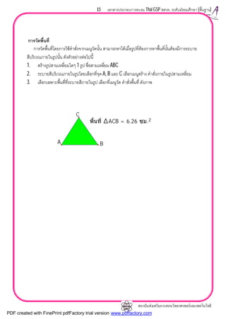สถาบันสงเสริมการสอนวิทยาศาสตรและเทคโนโลยี
15 เอกสารประกอบการอบรม Thai GSP สสวท. ระดับมัธยมศึกษา (พื้นฐาน)
การวัดพื้นที่
การวัดพื้นที่โดยการใชคําสั่งจากเมนูวัดนั้น สามารถหาไดเมื่อรูปที่ตองการหาพื้นที่นั้นตองมีการระบาย
สีบริเวณภายในรูปนั้น ดังตัวอยางตอไปนี้
1. สรางรูปสามเหลี่ยมใดๆ 1 รูป ชื่อสามเหลี่ยม ABC
2. ระบายสีบริเวณภายในรูปโดยเลือกที่จุด A, B และ C เลือกเมนูสราง คําสั่งภายในรูปสามเหลี่ยม
3. เลือกเฉพาะพื้นที่ที่ระบายสีภายในรูป เลือกที่เมนูวัด คําสั่งพื้นที่ ดังภาพ
พื้นที่ ACB = 6.26 ซม.2
A B
C
PDF created with FinePrint pdfFactory trial version www.pdffactory.com
 