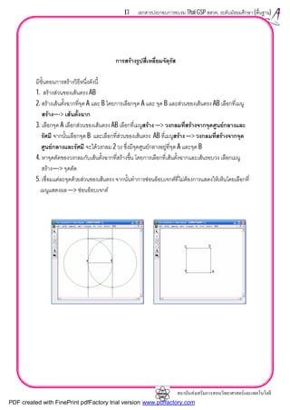 สถาบันสงเสริมการสอนวิทยาศาสตรและเทคโนโลยี
17 เอกสารประกอบการอบรม Thai GSP สสวท. ระดับมัธยมศึกษา (พื้นฐาน)
การสรางรูปสี่เหลี่ยมจัตุรัส
มีขั้นตอนการสรางวิธีหนึ่งดังนี้
1. สรางสวนของเสนตรง AB
2. สรางเสนตั้งฉากที่จุด A และ B โดยการเลือกจุด A และ จุด B และสวนของเสนตรง AB เลือกที่เมนู
สราง—-> เสนตั้งฉาก
3. เลือกจุด A เลือกสวนของเสนตรง AB เลือกที่เมนูสราง —> วงกลมที่สรางจากจุดศูนยกลางและ
รัศมี จากนั้นเลือกจุด B และเลือกที่สวนของเสนตรง AB ที่เมนูสราง —> วงกลมที่สรางจากจุด
ศูนยกลางและรัศมี จะไดวงกลม 2 วง ซึ่งมีจุดศูนยกลางอยูที่จุด A และจุด B
4. หาจุดตัดของวงกลมกับเสนตั้งฉากที่สรางขึ้น โดยการเลือกที่เสนตั้งฉากและเสนรอบวง เลือกเมนู
สราง—-> จุดตัด
5. เชื่อมแตละจุดดวยสวนของเสนตรง จากนั้นทําการซอนอ็อบเจกตที่ไมตองการแสดงใหเห็นโดยเลือกที่
เมนูแสดงผล —> ซอนอ็อบเจกต
PDF created with FinePrint pdfFactory trial version www.pdffactory.com
 