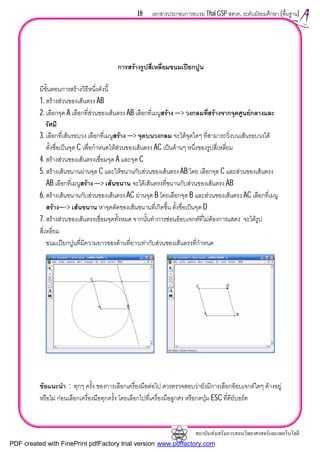สถาบันสงเสริมการสอนวิทยาศาสตรและเทคโนโลยี
18 เอกสารประกอบการอบรม Thai GSP สสวท. ระดับมัธยมศึกษา (พื้นฐาน)
การสรางรูปสี่เหลี่ยมขนมเปยกปูน
มีขั้นตอนการสรางวิธีหนึ่งดังนี้
1. สรางสวนของเสนตรง AB
2. เลือกจุด A เลือกที่สวนของเสนตรง AB เลือกที่เมนูสราง —> วงกลมที่สรางจากจุดศูนยกลางและ
รัศมี
3. เลือกที่เสนรอบวง เลือกที่เมนูสราง —> จุดบนวงกลม จะไดจุดใดๆ ที่สามารถวิ่งบนเสนรอบวงได
ตั้งชื่อเปนจุด C เพื่อกําหนดใหสวนของเสนตรง AC เปนดานๆ หนึ่งของรูปสี่เหลี่ยม
4. สรางสวนของเสนตรงเชื่อมจุด A และจุด C
5. สรางเสนขนานผานจุด C และใหขนานกับสวนของเสนตรง AB โดย เลือกจุด C และสวนของเสนตรง
AB เลือกที่เมนูสราง —> เสนขนาน จะไดเสนตรงที่ขนานกับสวนของเสนตรง AB
6. สรางเสนขนานกับสวนของเสนตรง AC ผานจุด B โดยเลือกจุด B และสวนของเสนตรง AC เลือกที่เมนู
สราง—-> เสนขนาน หาจุดตัดของเสนขนานที่เกิดขึ้น ตั้งชื่อเปนจุด D
7. สรางสวนของเสนตรงเชื่อมจุดทั้งหมด จากนั้นทําการซอนอ็อบเจกตที่ไมตองการแสดง จะไดรูป
สี่เหลี่ยม
ขนมเปยกปูนที่มีความยาวของดานที่ยาวเทากับสวนของเสนตรงที่กําหนด
ขอแนะนํา : ทุกๆ ครั้ง ของการเลือกเครื่องมือตอไป ควรตรวจสอบวายังมีการเลือกอ็อบเจกตใดๆ คางอยู
หรือไม กอนเลือกเครื่องมือทุกครั้ง โดยเลือกไปที่เครื่องมือลูกศร หรือกดปุม ESC ที่คียบอรด
PDF created with FinePrint pdfFactory trial version www.pdffactory.com
 