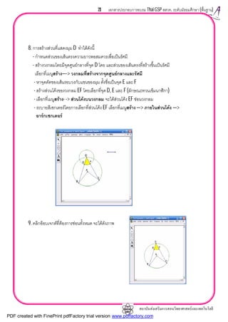 สถาบันสงเสริมการสอนวิทยาศาสตรและเทคโนโลยี
21 เอกสารประกอบการอบรม Thai GSP สสวท. ระดับมัธยมศึกษา (พื้นฐาน)
8. การสรางสวนที่แสดงมุม D ทําไดดังนี้
- กําหนดสวนของเสนตรงความยาวพอสมควรเพื่อเปนรัศมี
- สรางวงกลมโดยมีจุดศูนยกลางที่จุด D โดย และสวนของเสนตรงที่สรางขึ้นเปนรัศมี
เลือกที่เมนูสราง—-> วงกลมที่สรางจากจุดศูนยกลางและรัศมี
- หาจุดตัดของเสนรอบวงกับแขนของมุม ตั้งชื่อเปนจุด E และ F
- สรางสวนโคงของวงกลม EF โดยเลือกที่จุด D, E และ F (ลักษณะทวนเข็มนาฬิกา)
- เลือกที่เมนูสราง- -> สวนโคงบนวงกลม จะไดสวนโคง EF ซอนวงกลม
- ระบายสีเซกเตอรโดยการเลือกที่สวนโคง EF เลือกที่เมนูสราง —> ภายในสวนโคง —>
อารกเซกเตอร
9. คลิกอ็อบเจกตที่ตองการซอนทั้งหมด จะไดดังภาพ
PDF created with FinePrint pdfFactory trial version www.pdffactory.com
 