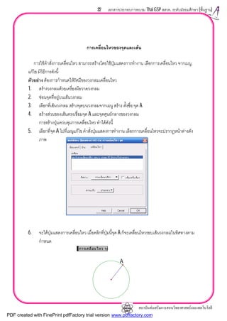 สถาบันสงเสริมการสอนวิทยาศาสตรและเทคโนโลยี
22 เอกสารประกอบการอบรม Thai GSP สสวท. ระดับมัธยมศึกษา (พื้นฐาน)
การเคลื่อนไหวของจุดและเสน
การใชคําสั่งการเคลื่อนไหว สามารถสรางโดยใชปุมแสดงการทํางาน เลือกการเคลื่อนไหว จากเมนู
แกไข มีวิธีการดังนี้
ตัวอยาง ตองการกําหนดใหรัศมีของวงกลมเคลื่อนไหว
1. สรางวงกลมดวยเครื่องมือวาดวงกลม
2. ซอนจุดที่อยูบนเสนวงกลม
3. เลือกที่เสนวงกลม สรางจุดบนวงกลมจากเมนู สราง ตั้งชื่อ จุด A
4. สรางสวนของเสนตรงเชื่อมจุด A และจุดศูนยกลางของวงกลม
การสรางปุมควบคุมการเคลื่อนไหว ทําไดดังนี้
5. เลือกที่จุด A ไปที่เมนูแกไข คําสั่งปุมแสดงการทํางาน เลือกการเคลื่อนไหวจะปรากฏหนาตางดัง
ภาพ
6. จะไดปุมแสดงการเคลื่อนไหว เมื่อคลิกที่ปุมนี้จุด A ก็จะเคลื่อนไหวรอบเสนวงกลมในทิศทางตาม
กําหนด
การเคลื่อนไหว จุด
A
PDF created with FinePrint pdfFactory trial version www.pdffactory.com
 