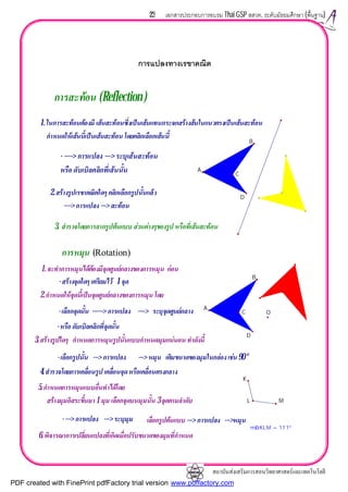 สถาบันสงเสริมการสอนวิทยาศาสตรและเทคโนโลยี
23 เอกสารประกอบการอบรม Thai GSP สสวท. ระดับมัธยมศึกษา (พื้นฐาน)
การแปลงทางเรขาคณิต
3. สํารวจโดยการลากรูปตนแบบ สวนตางๆของรูป หรือที่เสนสะทอน
2.สรางรูปเรขาคณิตใดๆ คลิกเลือกรูปนั้นแลว
----> การแปลง---> สะทอน
-----> การแปลง---> ระบุเวกเตอร
หรือ ดับเบิลคลิกที่เสนนั้น
1.ในการสะทอนตองมี เสนสะทอนซึ่งเปนเสนแทนกระจกสรางสนในแนวตรงเปนเสนสะทอน
กําหนดใหเสนนี้เปนเสนสะทอน โดยคลิกเลือกเสนนี้
การสะทอน (Reflection )
A
B
C
D
6.พิจารณาการเปลี่ยนแปลงที่เกิดเมื่อปรับขนาดของมุมที่กําหนด
เลือกรูปตนแบบ ---> การแปลง --->หมุน----> การแปลง ---> ระบุมุม
5.กําหนดการหมุนแบบอื่นทําไดโดย
สรางมุมอิสระขึ้นมา 1 มุม เลือกจุดบนมุมนั้น 3 จุดตามลําดับ
4.สํารวจโดยการเคลื่อนรูป เคลื่อนจุดหรือเคลื่อนตรงกลาง
-เลือกรูปนั้น ---> การแปลง ---> หมุน เติมขนาดของมุมในกลองเชน90°
3.สรางรูปใดๆ กําหนดการหมุนรูปนั้นแบบกําหนดมุมแนนอน ทําดังนี้
-หรือ ดับเบิลคลิกที่จุดนั้น
-เลือกจุดนั้น ------> การแปลง ----> ระบุจุดศูนยกลาง
2.กําหนดใหจุดนี้เปนจุดศูนยกลางของการหมุน โดย
-สรางจุดใดๆ เตรียมไว 1 จุด
1.จะทําการหมุนไดตองมีจุดศูนยกลางของการหมุน กอน
การหมุน
m∠KLM = 111°
O
A
B
C
D
K
L M
(Rotation)
- ----> การแปลง ---> ระบุเสนสะทอน
หรือ ดับเบิลคลิกที่เสนนั้น
PDF created with FinePrint pdfFactory trial version www.pdffactory.com
 