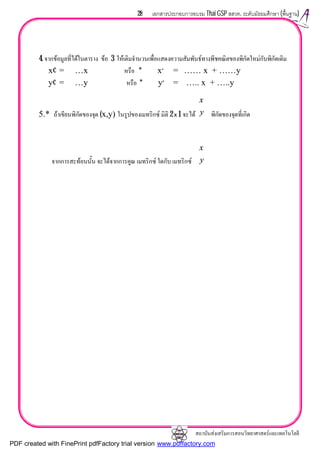สถาบันสงเสริมการสอนวิทยาศาสตรและเทคโนโลยี
28 เอกสารประกอบการอบรม Thai GSP สสวท. ระดับมัธยมศึกษา (พื้นฐาน)
4. จากขอมูลที่ไดในตาราง ขอ 3 ใหเติมจํานวนเพื่อแสดงความสัมพันธทางพีชคณิตของพิกัดใหมกับพิกัดเดิม
x′ = …x หรือ * x′ = …… x + ……y
y′ = …y หรือ * y′ = ….. x + …..y
5.* ถาเขียนพิกัดของจุด (x,y) ในรูปของเมทริกซ มิติ 2 x 1 จะได พิกัดของจุดที่เกิด
จากการสะทอนนั้น จะไดจากการคูณ เมทริกซ ใดกับ เมทริกซ






y
x






y
x
PDF created with FinePrint pdfFactory trial version www.pdffactory.com
 