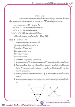 สถาบันสงเสริมการสอนวิทยาศาสตรและเทคโนโลยี
32 เอกสารประกอบการอบรม Thai GSP สสวท. ระดับมัธยมศึกษา (พื้นฐาน)
การยอ / ขยาย
ในเรื่องการแปลงทางเรขาคณิตมีเรื่องหนึ่งที่ครูสามารถนําไปประยุกตใชในการสรางสื่อการสอน
เพื่อเราความสนใจในการเรียนคณิตศาสตร คือ การยอขยาย ใน GSP มีคําสั่งนี้อยูในเมนูการแปลง
การยอขยายสามารถทําได 3 ลักษณะ คือ
1. ยอ / ขยาย ใน 1 มิติ เชน ยอ / ขยายสวนของเสนตรง
2. ยอ / ขยาย ใน 2 มิติ เชน ยอ / ขยายพื้นที่
3. ยอ / ขยาย ใน 3 มิติ เชน ยอ / ขยายรูปที่มีปริมาตร
ในที่นี้เราจะศึกษาเฉพาะการยอ / ขยายรูปใน 1 มิติและ 2 มิติ
แบบที่ 1 ยอขยายใน 1 มิติ
การยอ / ขยายจะตองมีองคประกอบตอไปนี้
1. รูปเรขาคณิตหรือวัตถุที่ตองการยอ / ขยาย
2. จุดศูนยกลาง (หรือจุดเริ่มตน)
3. อัตราสวนของการยอ / ขยาย
4. ทิศทางของการยอขยาย
ตัวอยางการสรางตอไปนี้
1. กําหนดจุด A ใด ๆ แลวระบุเปนจุดศูนยกลาง
2. สรางสวนของเสนตรง CD แลวเลือก สวนของเสนตรง CD (สวนของเสนตรงที่ตองการยอ / ขยาย)
3. ที่เมนูการแปลงเลือกคําสั่งยอ ขยายจะไดกลองโตตอบ ทดลองเติมจํานวนลงในอัตราสวนที่ตัวเศษและ
ตัวสวน ทั้งจํานวนเต็มบวกและจํานวนเต็มลบ พิจารณาเสนจาง ๆ ที่เกิดวาสัมพันธกับจํานวนที่ระบุ
ลงในกลองโตตอบอยางไร
4. ลองขยับจุดศูนยกลาง หรือสวนของเสนตรงตนแบบ (CD ) พิจารณาทิศทางของภาพที่เกิดจากการ
ยอขยาย
5. ลากสวนของเสนตรงเชื่อมจุดปลายของรูปตนแบบและภาพที่เกิด พิจารณารูปสามเหลี่ยมที่เกิดขึ้น
เชน
C D
C′
D′
A
C′
D′
C D
A
PDF created with FinePrint pdfFactory trial version www.pdffactory.com
 