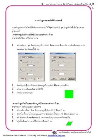 สถาบันสงเสริมการสอนวิทยาศาสตรและเทคโนโลยี
35 เอกสารประกอบการอบรม Thai GSP สสวท. ระดับมัธยมศึกษา (พื้นฐาน)
การสรางรูปเรขาคณิตที่มีขนาดคงที่
การสรางรูปเรขาคณิตโดยใชคําสั่งการแปลงจะทําใหไดจุด ซึ่งผูกพันกับจุดเดิม รูปที่เกิดขึ้นจึงมีขนาดและ
รูปรางคงที่
การสรางรูปสี่เหลี่ยมจัตุรัสที่มีความยาวดานละ 2 ซม.
สามารถสรางไดหลายวิธีตัวอยางเชน
1. สรางจุดอิสระ 1 จุด เลื่อนขนานจุดนี้แบบเชิงขั้ว 0 องศา ขนาด 2 ซม. หรือ แบบสี่เหลี่ยมมุมฉาก ใน
แนวนอน 2 ซม. ในแนวตั้ง 0 ซม.
2. เลือกที่จุดทั้ง 2 จุด เลื่อนขนานทั้งสองจุดนี้แบบเชิงขั้ว 90 องศา ขนาด 2 ซม.
3. สรางสวนของเสนตรงเชื่อมจุดทั้งสี่ที่ได
4. ระบายสีบริเวณภายใน
การสรางรูปสี่เหลี่ยมขนมเปยกปูนที่มีความยาวดานละ 1 ซม.
สามารถสรางไดหลายวิธี ตัวอยางเชน
1. สรางจุดอิสระขึ้นมา 1 จุด เลื่อนขนานจุดนี้ไปแบบเชิงขั้ว 0 องศา 1 ซม.
2. เลือกที่จุดทั้งสอง เลื่อนขนานแบบเชิงขั้วตามมุมองศาที่ตองการ เชน 60องศา ระยะ 1 ซม.
3. สรางสวนของเสนตรงเชื่อมจุดทั้งสี่ และระบายสีบริเวณภายในรูปสี่เหลี่ยมที่ได
4. ไดรูปสี่เหลี่ยมดานขนานที่มีความยาวดานละ 1 ซม.
PDF created with FinePrint pdfFactory trial version www.pdffactory.com
 