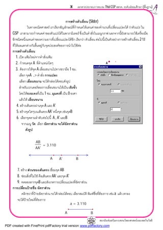 สถาบันสงเสริมการสอนวิทยาศาสตรและเทคโนโลยี
36 เอกสารประกอบการอบรม Thai GSP สสวท. ระดับมัธยมศึกษา (พื้นฐาน)
การสรางตัวเลื่อน (Slider)
ในทางคณิตศาสตร เราเรียกสัญลักษณที่กําหนดใหแทนคาของจํานวนที่เปลี่ยนแปลงได วาตัวแปร ใน
GSP เราสามารถกําหนดคาของตัวแปรไดในพารามิเตอร ซึ่งเปนคําสั่งในเมนูกราฟ นอกจากนี้ยังสามารถใชเครื่องมือ
อีกชนิดหนึ่งแทนคาของความยาวที่เปลี่ยนแปลงไดอีก เรียกวา ตัวเลื่อน ตอไปนี้เปนตัวอยางการสรางตัวเลื่อน 2 วิธี
ที่ใหผลแตกตางกันขึ้นอยูกับจุดประสงคของการนําไปใชตอ
การสรางตัวเลื่อน
1. เปด แฟมใหมจากคําสั่งแฟม
2. กําหนดจุด A ที่ตําแหนงใดๆ
3. ตองการใหจุด A เลื่อนขนานไปทางขวามือ 1 ซม.
เลือก จุดA ..> คําสั่ง การแปลง
เลือก เลื่อนขนาน จะไดกลองโตตอบดังรูป
สําหรับเวกเตอรของการเลื่อนขนานใหเปน เชิงขั้ว
โดยใหระยะคงที่เปน 1 ซม. มุมคงที่ เปน 0 องศา
แลวให เลื่อนขนาน
4. สรางเสนตรงผานจุด A และ A'
5. สรางจุดใดๆบนเสนตรง AA' หนึ่งจุด เชนจุดB
6. เลือกจุดตามลําดับตอไปนี้ A , A' และB
จากเมนู วัด เลือก อัตราสวน จะไดอัตราสวน
ดังรูป
7. สราง สวนของเสนตรง เชื่อมจุด AB
8. ซอนสิ่งที่ไมใช คือเสนตรง AA’ และจุด A'
9. ทดลองลากจุดB และสังเกตการเปลี่ยนแปลงที่อัตราสวน
การเปลี่ยนปายชื่อ อัตราสวน
คลิกขวาที่ปายอัตราสวน จะไดกลองโตตอบ เลือกสมบัติ พิมพชื่อที่ตองการ เชน a แลว ตกลง
จะไดปายใหมที่ตองการ
AB
AA'
= 3.110
A'A B
a = 3.110
A B
PDF created with FinePrint pdfFactory trial version www.pdffactory.com
 