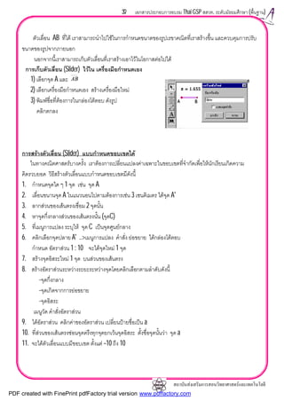 สถาบันสงเสริมการสอนวิทยาศาสตรและเทคโนโลยี
37 เอกสารประกอบการอบรม Thai GSP สสวท. ระดับมัธยมศึกษา (พื้นฐาน)
ตัวเลื่อน AB ที่ได เราสามารถนําไปใชในการกําหนดขนาดของรูปเรขาคณิตที่เราสรางขึ้น และควบคุมการปรับ
ขนาดของรูปจากภายนอก
นอกจากนี้เราสามารถเก็บตัวเลื่อนที่เราสรางเอาไวในโอกาสตอไปได
การเก็บตัวเลื่อน (Slider) ไวใน เครื่องมือกําหนดเอง
1) เลือกจุด A และ
2) เลือกเครื่องมือกําหนดเอง สรางเครื่องมือใหม
3) พิมพชื่อที่ตองการในกลองโตตอบ ดังรูป
คลิกตกลง
การสรางตัวเลื่อน (Slider) แบบกําหนดขอบเขตได
ในทางคณิตศาสตรบางครั้ง เราตองการเปลี่ยนแปลงคาเฉพาะในขอบเขตที่จํากัดเพื่อใหนักเรียนเกิดความ
คิดรวบยอด วิธีสรางตัวเลื่อนแบบกําหนดขอบเขตมีดังนี้
1. กําหนดจุดใด ๆ 1 จุด เชน จุด A
2. เลื่อนขนานจุด A ในแนวนอนไปตามตองการเชน 3 เซนติเมตร ไดจุด A'
3. ลากสวนของเสนตรงเชื่อม 2 จุดนั้น
4. หาจุดกึ่งกลางสวนของเสนตรงนั้น (จุดC)
5. ที่เมนูการแปลง ระบุให จุด C เปนจุดศูนยกลาง
6. คลิกเลือกจุดปลาย A' ..>เมนูการแปลง คําสั่ง ยอขยาย ไดกลองโตตอบ
กําหนด อัตราสวน 1 : 10 จะไดจุดใหม 1 จุด
7. สรางจุดอิสระใหม 1 จุด บนสวนของเสนตรง
8. สรางอัตราสวนระหวางระยะระหวางจุดโดยคลิกเลือกตามลําดับดังนี้
-จุดกึ่งกลาง
-จุดเกิดจากการยอขยาย
-จุดอิสระ
เมนูวัด คําสั่งอัตราสวน
9. ไดอัตราสวน คลิกคาของอัตราสวน เปลี่ยนปายชื่อเปน a
10. ที่สวนของเสนตรงซอนจุดตรึงทุกจุดยกเวนจุดอิสระ ตั้งชื่อจุดนั้นวา จุด a
11. จะไดตัวเลื่อนแบบมีขอบเขต ตั้งแต –10 ถึง 10
AB
PDF created with FinePrint pdfFactory trial version www.pdffactory.com
 