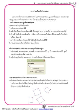 สถาบันสงเสริมการสอนวิทยาศาสตรและเทคโนโลยี
39 เอกสารประกอบการอบรม Thai GSP สสวท. ระดับมัธยมศึกษา (พื้นฐาน)
การสรางเครื่องมือกําหนดเอง
นอกจากคําสั่งทางเรขาคณิตที่ใชบอยๆ ที่ GSP กําหนดไวใหในเมนูและคําสั่งยอยแลว เรายังสามารถ
สรางรูปเรขาคณิตที่มีสมบัติตามตองการ ที่เราใชบอยครั้งเก็บไวใชสวนตัวไดอีก เชน
เครื่องมือกําหนดเองรูปสี่เหลี่ยมจัตุรัส
ขั้นตอนการสรางรูปสี่เหลี่ยมจัตุรัส
1. สรางสวนของเสนตรง AB
2. คลิกที่จุด A และสวนของเสนตรง AB เลือกเมนูสราง —> วงกลมที่สรางจากจุดศูนยกลางและรัศมี
3. ที่จุด B ใหสรางลักษณะเดียวกัน จากนั้นหาจุดตัดของวงกลมกับเสนตรงที่ตัดวงกลมทั้ง 2 จุด ตั้งชื่อ
เปนจุด C และ D
4. ลากสวนของเสนตรงเชื่อมจุดทั้งสี่ ใหไดรูปสี่เหลี่ยมจัตุรัส ABCD
5. ซอนวงกลมและเสนตรงที่ไมตองการแสดงทั้งหมด
ขั้นตอนการสรางเครื่องมือกําหนดเองรูปสี่เหลี่ยมจัตุรัส
1. เลือกที่จุด A ,สวนของเสนตรง AB, จุด B , สวนของเสนตรง BC, จุด C, สวนของเสนตรง CD, จุด D
และสวนของเสนตรง DA ตามลําดับ
2. เลือกที่ปุมเครื่องมือกําหนดเอง —> สรางเครื่องมือใหม ตั้งชื่อในกลองโตตอบ
การเรียกใชเครื่องมือที่เรากําหนดเองไวแลว
- เลือกที่ปุมเครื่องมือกําหนดเองคางไว แลวเลือกไปยังชื่อเครื่องมือที่เราตั้งไว เชน จัตุรัส นํามาวางที่แบบ
รางที่หนาจอ เลือกครั้งที่ 1 จะเกิดเปนรูปสี่เหลี่ยมจัตุรัสขึ้นมาที่ปลายเมาส คลิกวางตําแหนงอีกจุดหนึ่ง
ที่ตองการ ก็จะไดรูปสี่เหลี่ยมจัตุรัส
PDF created with FinePrint pdfFactory trial version www.pdffactory.com
 