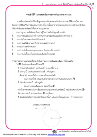 สถาบันสงเสริมการสอนวิทยาศาสตรและเทคโนโลยี
5 เอกสารประกอบการอบรม Thai GSP สสวท. ระดับมัธยมศึกษา (พื้นฐาน)
การใช GSP ในการสอนเรื่องการสรางพื้นฐานทางเรขาคณิต
การสรางรูปเรขาคณิตที่เปนพื้นฐานของการศึกษาเรขาคณิตนั้น สามารถทําไดดวยวงเวียน และ
สันตรง การใช GSP ในการชวยสอนการสรางพื้นฐานนี้ ครูสามารถตรวจสอบรองรอยการสรางของนักเรียน
ไดจากคําสั่ง แสดงสิ่งที่ซอนไวทั้งหมด ในเมนูแสดงผล
การสรางรูปเรขาคณิตตองอาศัยความรูเรื่องการสรางพื้นฐาน 6 แบบ คือ
1. การสรางสวนของเสนตรงที่ยาวเทากับความยาวของสวนของเสนตรงที่กําหนดให
2. การแบงครึ่งสวนของเสนตรงที่กําหนดให
3. การสรางมุมใหมีขนาดเทากับขนาดของมุมที่กําหนดให
4. การแบงครึ่งมุมที่กําหนดให
5. การสรางเสนตั้งฉากจากจุดภายนอกมายังเสนตรงที่กําหนดให
6. การสรางเสนตั้งฉากที่จุดจุดหนึ่งบนเสนตรงที่กําหนดให
การสรางสวนของเสนตรงที่ยาวเทากับความยาวของสวนของเสนตรงที่กําหนดให
ให AB เปนสวนของเสนตรงที่กําหนดให
1. กําหนดจุดอิสระใดๆ 1 จุด บริเวณที่วาง สมมติชื่อ จุด C
2. เลือกจุด C และสวนของเสนตรง AB ..>ที่เมนูสราง
เลือกคําสั่ง วงกลมที่สรางจากจุดศูนยกลางและรัศมี
จะไดวงกลมที่มี C เปนจุดศูนยกลาง มีรัศมียาวเทากับสวนของเสนตรง AB
3. เลือกเสนวงกลม C ..>ที่เมนูสราง
เลือกสรางจุดบนเสนรอบวง สมมติชื่อจุด D
จากนั้นลากสวนของเสนตรงเชื่อมระหวางจุดศูนยกลางกับจุดอิสระD จะได สวนของเสนตรง CD
มีความยาวเทากับสวนของเสนตรง AB ตามตองการ
4. ซอนสวนที่ไมตองการโดยเลือกอ็อบเจกตนั้นๆ แลว เลือกที่เมนูแสดงผล —> ซอนอ็อบเจกต
สวนของเสนตรงที่กําหนด
A B
C D
PDF created with FinePrint pdfFactory trial version www.pdffactory.com
 