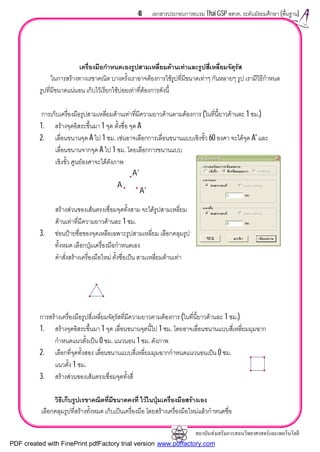 สถาบันสงเสริมการสอนวิทยาศาสตรและเทคโนโลยี
41 เอกสารประกอบการอบรม Thai GSP สสวท. ระดับมัธยมศึกษา (พื้นฐาน)
เครื่องมือกําหนดเองรูปสามเหลี่ยมดานเทาและรูปสี่เหลี่ยมจัตุรัส
ในการสรางทางเรขาคณิต บางครั้งเราอาจตองการใชรูปที่มีขนาดเทาๆ กันหลายๆ รูป เรามีวิธีกําหนด
รูปที่มีขนาดแนนอน เก็บไวเรียกใชบอยเทาที่ตองการดังนี้
การเก็บเครื่องมือรูปสามเหลี่ยมดานเทาที่มีความยาวดานตามตองการ (ในที่นี้ยาวดานละ 1 ซม.)
1. สรางจุดอิสระขึ้นมา 1 จุด ตั้งชื่อ จุด A
2. เลื่อนขนานจุด A ไป 1 ซม. เชนอาจเลือกการเลื่อนขนานแบบเชิงขั้ว 60 องศา จะไดจุด A' และ
เลื่อนขนานจากจุด A ไป 1 ซม. โดยเลือกการขนานแบบ
เชิงขั้ว ศูนยองศาจะไดดังภาพ
สรางสวนของเสนตรงเชื่อมจุดทั้งสาม จะไดรูปสามเหลี่ยม
ดานเทาที่มีความยาวดานละ 1 ซม.
3. ซอนปายชื่อของจุดเหลือเฉพาะรูปสามเหลี่ยม เลือกคลุมรูป
ทั้งหมด เลือกปุมเครื่องมือกําหนดเอง
คําสั่งสรางเครื่องมือใหม ตั้งชื่อเปน สามเหลี่ยมดานเทา
การสรางเครื่องมือรูปสี่เหลี่ยมจัตุรัสที่มีความยาวตามตองการ (ในที่นี้ยาวดานละ 1 ซม.)
1. สรางจุดอิสระขึ้นมา 1 จุด เลื่อนขนานจุดนี้ไป 1 ซม. โดยอาจเลื่อนขนานแบบสี่เหลี่ยมมุมฉาก
กําหนดแนวตั้งเปน 0 ซม. แนวนอน 1 ซม. ดังภาพ
2. เลือกที่จุดทั้งสอง เลื่อนขนานแบบสี่เหลี่ยมมุมฉากกําหนดแนวนอนเปน 0 ซม.
แนวตั้ง 1 ซม.
3. สรางสวนของเสนตรงเชื่อมจุดทั้งสี่
วิธีเก็บรูปเรขาคณิตที่มีขนาดคงที่ ไวในปุมเครื่องมือสรางเอง
เลือกคลุมรูปที่สรางทั้งหมด เก็บเปนเครื่องมือ โดยสรางเครื่องมือใหมแลวกําหนดชื่อ
A'
A'
A
PDF created with FinePrint pdfFactory trial version www.pdffactory.com
 