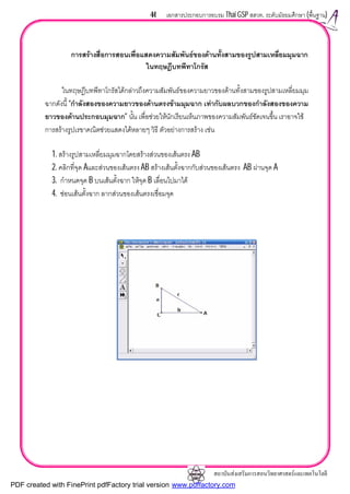 สถาบันสงเสริมการสอนวิทยาศาสตรและเทคโนโลยี
44 เอกสารประกอบการอบรม Thai GSP สสวท. ระดับมัธยมศึกษา (พื้นฐาน)
การสรางสื่อการสอนเพื่อแสดงความสัมพันธของดานทั้งสามของรูปสามเหลี่ยมมุมฉาก
ในทฤษฎีบทพีทาโกรัส
ในทฤษฎีบทพีทาโกรัสไดกลาวถึงความสัมพันธของความยาวของดานทั้งสามของรูปสามเหลี่ยมมุม
ฉากดังนี้ “กําลังสองของความยาวของดานตรงขามมุมฉาก เทากับผลบวกของกําลังสองของความ
ยาวของดานประกอบมุมฉาก” นั้น เพื่อชวยใหนักเรียนเห็นภาพของความสัมพันธชัดเจนขึ้น เราอาจใช
การสรางรูปเรขาคณิตชวยแสดงไดหลายๆ วิธี ตัวอยางการสราง เชน
1. สรางรูปสามเหลี่ยมมุมฉากโดยสรางสวนของเสนตรง AB
2. คลิกที่จุด Aและสวนของเสนตรง AB สรางเสนตั้งฉากกับสวนของเสนตรง AB ผานจุด A
3. กําหนดจุด B บนเสนตั้งฉาก ใหจุด B เลื่อนไปมาได
4. ซอนเสนตั้งฉาก ลากสวนของเสนตรงเชื่อมจุด
PDF created with FinePrint pdfFactory trial version www.pdffactory.com
 