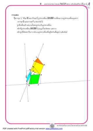 สถาบันสงเสริมการสอนวิทยาศาสตรและเทคโนโลยี
47 เอกสารประกอบการอบรม Thai GSP สสวท. ระดับมัธยมศึกษา (พื้นฐาน)
การแสดง
1)ลากจุด L ใหจุด M ลงมาถึงจุด C รูปหกเหลี่ยม AHLIBM จะเลื่อนมาบนรูปสามเหลี่ยมมุมฉาก
ลากจุด D และลากจุด F มาพบกันที่ J
รูปสี่เหลี่ยมดานขนานทั้งสองรูปจะเปนรูปหกเหลี่ยม
คลิกที่รูปหกเหลี่ยม AHLIBM ไปเมนูแกไข คัดลอก และวาง
คลิกรูปที่คัดลอกไวมาวางทับบนรูปหกเหลี่ยมที่อยูติดกันเพื่อดูความสัมพันธ
b
ca
L
K
F
j
D
o
I
H
C A
B
E
G
M
PDF created with FinePrint pdfFactory trial version www.pdffactory.com
 