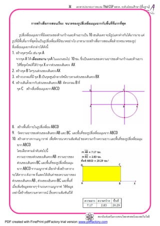 สถาบันสงเสริมการสอนวิทยาศาสตรและเทคโนโลยี
50 เอกสารประกอบการอบรม Thai GSP สสวท. ระดับมัธยมศึกษา (พื้นฐาน)
การสรางสื่อการสอนเรื่อง ขนาดของรูปสี่เหลี่ยมมุมฉากกับพื้นที่ที่มากที่สุด
รูปสี่เหลี่ยมมุมฉากที่มีผลรวมของดานกวางและดานยาวเปน 10 เซนติเมตร จะมีรูปแตกตางกันไดมากมาย แต
รูปที่มีพื้นที่มากที่สุดนั้นเปนรูปสี่เหลี่ยมที่มีขนาดอยางไร เราสามารถสรางสื่อการสอนเพื่อสํารวจขนาดของรูป
สี่เหลี่ยมมุมฉากดังกลาวไดดังนี้
1. สรางจุดๆหนึ่ง เชน จุด A
จากจุด A ให เลื่อนขนาน จุดA ในแนวนอนไป 10 ซม. ซึ่งเปนผลรวมของความยาวของดานกวางและดานยาว
ใหชื่อจุดใหมที่ไดวาจุด X ลากสวนของเสนตรง AX
2. สรางจุด B ใดๆบนสวนของเสนตรง AX
3. สรางวงกลมที่มี จุด B เปนจุดศูนยกลางรัศมียาวตามสวนของเสนตรง BX
4. สรางเสนตั้งฉากกับสวนของเสนตรง AB ตัดวงกลม B ที่
จุด C สรางสี่เหลี่ยมมุมฉาก ABCD
8. สรางพื้นที่ภายในรูปสี่เหลี่ยม ABCD
9. วัดความยาวของสวนของเสนตรง AB และ BC และพื้นที่ของรูปสี่เหลี่ยมมุมฉาก ABCD
10. สรางตารางจากเมนู กราฟ เพื่อพิจารณาความสัมพันธ ของความกวางความยาว และพื้นที่ของรูปสี่เหลี่ยมมุม
ฉาก ABCD
โดยเลือกตามลําดับตอไปนี้
ความยาวของสวนของเสนตรง AB ความยาวของ
สวนของเสนตรง BC และพื้นที่ของรูปสี่เหลี่ยมมุม
ฉาก ABCD จากเมนูกราฟ เลือกคําสั่งสรางตาราง
จะไดตาราง ดังภาพ ที่แสดงใหเห็นคาของความยาวของ
สวนของเสนตรง AB , สวนของเสนตรง BC และพื้นที่
เมื่อเพิ่มขอมูลหลายๆ จํานวนจากเมนูกราฟ ใชขอมูล
เหลานี้สรางขอความคาดการณ เรื่องความสัมพันธได
PDF created with FinePrint pdfFactory trial version www.pdffactory.com
 