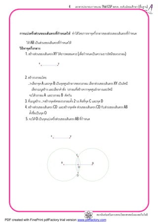 สถาบันสงเสริมการสอนวิทยาศาสตรและเทคโนโลยี
6 เอกสารประกอบการอบรม Thai GSP สสวท. ระดับมัธยมศึกษา (พื้นฐาน)
การแบงครึ่งสวนของเสนตรงที่กําหนดให ทําไดโดยการหาจุดกึ่งกลางของสวนของเสนตรงที่กําหนด
ให AB เปนสวนของเสนตรงที่กําหนดให
วิธีหาจุดกึ่งกลาง
1. สรางสวนของเสนตรง XY ใหยาวพอสมควร (เพื่อกําหนดเปนความยาวรัศมีของวงกลม)
2. สรางวงกลมโดย
..>เลือกจุด A และจุด B เปนจุดศูนยกลางของวงกลม เลือกสวนของเสนตรง XY เปนรัศมี
เลือกเมนูสราง และเลือกคําสั่ง วงกลมที่สรางจากจุดศูนยกลางและรัศมี
จะไดวงกลม A และวงกลม B ตัดกัน
3. ที่เมนูสราง ..>สรางจุดตัดของวงกลมทั้ง 2 วง คือที่จุด C และจุด D
4. สรางสวนของเสนตรง CD และสรางจุดตัด สวนของเสนตรง CD กับสวนของเสนตรง AB
ตั้งชื่อเปนจุด O
5. จะได O เปนจุดแบงครึ่งสวนของเสนตรง AB ที่กําหนด
O
C
D
x y
A B
x y
PDF created with FinePrint pdfFactory trial version www.pdffactory.com
 