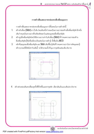 สถาบันสงเสริมการสอนวิทยาศาสตรและเทคโนโลยี
52 เอกสารประกอบการอบรม Thai GSP สสวท. ระดับมัธยมศึกษา (พื้นฐาน)
การสรางสื่อแสดงภาพกลองทรงสี่เหลี่ยมมุมฉาก
การสรางสื่อแสดงภาพกลองทรงสี่เหลี่ยมมุมฉาก มีขั้นตอนในการสรางดังนี้
1. สรางตัวเลื่อน (Slider) มา 2 เสน โดยเสนหนึ่งกําหนดเปนความยาวของดานสี่เหลี่ยมจัตุรัส อีกหนึ่ง
เสนกําหนดเปนความยาวที่จะตองตัดออกในแตละมุมของสี่เหลี่ยมจัตุรัส
2. สรางรูปสี่เหลี่ยมจัตุรัสโดยใหมีความยาวเทากับตัวเลื่อน (Slider) ที่กําหนดความยาวของดาน
สี่เหลี่ยมจัตุรัส (ใชเครื่องมือวงเวียนชวยในการสราง) ตั้งชื่อเปน ABCD
3. คลิกที่จุดมุมของสี่เหลี่ยมจัตุรัส และ Slider เสนที่สั้น (เสนที่กําหนดความยาวในการตัดมุมออก)
สรางวงกลมที่มีรัศมีเทากับเสนนี้ จะไดวงกลมทั้ง 4 มุม หาจุดตัดแตละเสน ดังภาพ
4. สรางสวนของเสนตรงเชื่อมจุดทั้งสี่ที่เกิดขึ้นและหาจุดตัด เลือกเสนเปนแบบเสนประ ดังภาพ
PDF created with FinePrint pdfFactory trial version www.pdffactory.com
 