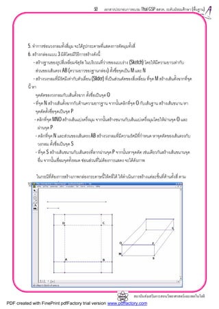 สถาบันสงเสริมการสอนวิทยาศาสตรและเทคโนโลยี
53 เอกสารประกอบการอบรม Thai GSP สสวท. ระดับมัธยมศึกษา (พื้นฐาน)
5. ทําการซอนวงกลมทั้งสี่มุม จะไดรูปกระดาษที่แสดงการตัดมุมทั้งสี่
6. สรางกลองแบบ 3 มิติโดยมีวิธีการสรางดังนี้
- สรางฐานของรูปสี่เหลี่ยมจัตุรัส ในบริเวณที่วางของแบบราง (Sketch) โดยใหมีความยาวเทากับ
สวนของเสนตรง AB (ความยาวของฐานกลอง) ตั้งชื่อจุดเปน M และ N
- สรางวงกลมที่มีรัศมีเทากับตัวเลื่อน (Slider) ที่เปนสวนตัดของสี่เหลี่ยม ที่จุด M สรางเสนตั้งฉากที่จุด
นี้ หา
จุดตัดของวงกลมกับเสนตั้งฉาก ตั้งชื่อเปนจุด O
- ที่จุด N สรางเสนตั้งฉากกับดานความยาวฐาน จากนั้นคลิกที่จุด O กับเสนฐาน สรางเสนขนาน หา
จุดตัดตั้งชื่อจุดเปนจุด P
- คลิกที่จุด MNO สรางเสนแบงครึ่งมุม จากนั้นสรางขนานกับเสนแบงครึ่งมุมโดยใหผานจุด O และ
ผานจุด P
- คลิกที่จุด N และสวนของเสนตรง AB สรางวงกลมที่มีความรัศมีที่กําหนด หาจุดตัดของเสนตรงกับ
วงกลม ตั้งชื่อเปนจุด S
- ที่จุด S สรางเสนขนานกับเสนตรงที่ลากผานจุด P จากนั้นหาจุดตัด เชนเดียวกันสรางเสนขนานจุด
อื่น จากนั้นเชื่อมจุดทั้งหมด ซอนสวนที่ไมตองการแสดง จะไดดังภาพ
ในกรณีที่ตองการสรางภาพกลองกระดาษนี้ใหคลี่ได ใหดําเนินการสรางแตละชิ้นที่ดานทั้งสี่ ตาม
วิธีการเดียวกันกับที่สรางในหัวขอเปดแผนกระดาษ
PDF created with FinePrint pdfFactory trial version www.pdffactory.com
 