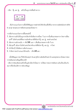 สถาบันสงเสริมการสอนวิทยาศาสตรและเทคโนโลยี
57 เอกสารประกอบการอบรม Thai GSP สสวท. ระดับมัธยมศึกษา (พื้นฐาน)
- เลือก XP และ yP แลวไปที่เมนูกราฟเพื่อสรางตาราง
เพิ่มจํานวนแถวในตารางเพื่อใหไดขอมูลมากพอสําหรับใหนักเรียนเพื่อใชในการหาความสัมพันธระหวางพิกัด
x และ y ของจุดบนกราฟเสนตรงและสรุปเปนสมการ
การเพิ่มจํานวนแถวในตารางมีขั้นตอนดังนี้
1. เลือกตารางแลวไปที่เมนูกราฟ เลือกคําสั่งเพิ่มตารางครั้งละ 1 แถว จากนั้นเพิ่มแถวของตาราง โดยการเลื่อน
จุด P ไปยังตําแหนงที่ตองการแลวคลิกเมาสเพื่อรับคา XP และ yP ของตําแหนงใหม
2. เลือกตารางแลวกดแปน + หรือ Shift และ + เพื่อเพิ่มแถวของตารางอีก 1 แถว
3. เลือกจุด P แลวลากไปยังตําแหนงใหม คลิกเมาสเพื่อรับคา XP และ yP คาใหม
4. ทําซ้ําขอ 2, 3 เมื่อตองการเพิ่มจํานวนแถว
5. ถาตองการลบจํานวนแถวใหกดแปน - หรือ shift และ -
เมื่อไดขอมูลมากพอ ก็ใหนักเรียนสรุปวา x และ y มีความสัมพันธกันอยางไร และสรุปออกมาเปนสมการของ
กราฟเสนตรงตามขอมูลที่สังเกตได
- เลือกกราฟของเสนตรงแลวไปที่เมนูวัด เลือกคําสั่งสมการ จะไดสมการของกราฟเสนตรง แลวเปรียบเทียบกับ
สมการที่นักเรียนไดจากการสังเกตขอมูล
PP
PDF created with FinePrint pdfFactory trial version www.pdffactory.com
 