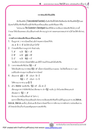 สถาบันสงเสริมการสอนวิทยาศาสตรและเทคโนโลยี
60 เอกสารประกอบการอบรม Thai GSP สสวท. ระดับมัธยมศึกษา (พื้นฐาน)
กราฟของฟงกชันอดิศัย
ฟงกชันอดิศัย ( Trancendental Function) เปนฟงกชันที่มิใชฟงกชันพีชคณิต ฟงกชันอดิศัยที่รูจักและ
คุนเคยกันดีไดแกฟงกชันตรีโกณมิติ ฟงกชันเอกซโพเนนเชียล และฟงกชันลอการิทึม
ในโปรแกรม The Geometer’s Sketchpad มีสมบัติใหสามารถเขียนกราฟของฟงกชันใดๆ ตามที่
กําหนด ใหนักเรียนทดลอง ปรับเปลี่ยนคาคงตัว พิจารณารูปกราฟ ตลอดจนตรวจสอบคาตางๆได โดยใชคําสั่งงายๆ
เชน
การสรางกราฟของฟงกชันเอกซโพเนนเชียล
1. ที่เมนูกราฟ ..> พารามิเตอรใหม แลวกําหนดพารามิเตอร 4 ตัว
เชน a b c d โดยใหคาเปนเทาไรก็ได
2. กําหนดฟงกชันจากเมนูกราฟ ตัวอยางเชน
1. ax
จะได f(x) = ax
2. bx
จะได g(x) = bx
3. cx
จะได h(x) = cx
โดยเลือกจากคาพารามิเตอร a b c และ d ที่กําหนดไวกอนแลวใสในฟงกชัน
3. วาดกราฟของฟงกชันใหม f(x) = ax
ใหนักเรียนพิจารณากราฟของ f(x) = ax
เมื่อพารามิเตอรเปนบวกและลบ โดยใชเครื่องหมาย + และ -
บนคียบอรด ควบคุมการเปลี่ยนคาพารามิเตอร
4. เขียนกราฟ g(x) = bx
ปรับคา b = 3
h(x) = cx
ปรับคา c = 5
ใหพิจารณากราฟ ณ จุด (0, 1)
5. สราง inverse ของฟงกชัน f(x) = ax
เมื่อ a = 2
เลือกเมนูกราฟ คําสั่งฟงกชันใหม เลือกสมการ x = f(y) จะเห็น y เกิดในกลองโตตอบแทน x
เขียนสมการ f(y) = ay
พิจารณากราฟเมื่อเปลี่ยนคา a ไปตาง ๆ
นอกจากนี้ฟงกชันเอกโพเนนเชียลแลว ยังสามารถเขียนของฟงกชันตรีโกณมิติในรูปแบบตางๆ เชน bsin ax ,
bcos ax , btan ax และอื่นๆ เมื่อ a และ b เปนพารามิเตอร ซึ่งจากการพิจารณากราฟดังกลาว จะชวยเพิ่มความ
เขาใจของนักเรียนเกี่ยวกับแอมพลิจูดและคาบของฟงกชัน
PDF created with FinePrint pdfFactory trial version www.pdffactory.com
 