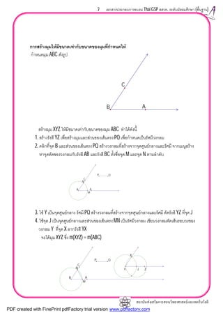 สถาบันสงเสริมการสอนวิทยาศาสตรและเทคโนโลยี
7 เอกสารประกอบการอบรม Thai GSP สสวท. ระดับมัธยมศึกษา (พื้นฐาน)
การสรางมุมใหมีขนาดเทากับขนาดของมุมที่กําหนดให
กําหนดมุม ABC ดังรูป
สรางมุม XYZ ใหมีขนาดเทากับขนาดของมุม ABC ทําไดดังนี้
1. สรางรังสี YZ เพื่อสรางมุมและสวนของเสนตรงPQ เพื่อกําหนดเปนรัศมีวงกลม
2. คลิกที่จุด B และสวนของเสนตรง PQ สรางวงกลมที่สรางจากจุดศูนยกลางและรัศมี จากเมนูสราง
หาจุดตัดของวงกลมกับรังสี AB และรังสี BC ตั้งชื่อจุด M และจุด N ตามลําดับ
3. ใช Y เปนจุดศูนยกลาง รัศมี PQ สรางวงกลมที่สรางจากจุดศูนยกลางและรัศมี ตัดรังสี YZ ที่จุด J
4. ใชจุด J เปนจุดศูนยกลางและสวนของเสนตรง MN เปนรัศมีวงกลม เขียนวงกลมตัดเสนรอบวงของ
วงกลม Y ที่จุด X ลากรังสี YX
จะไดมุม XYZ ซึ่ง m(XYZ) = m(ABC)
B
C
A
N
M
B
C
A
P Q
X
JN
M
B
C
A
Y Z
P Q
PDF created with FinePrint pdfFactory trial version www.pdffactory.com
 