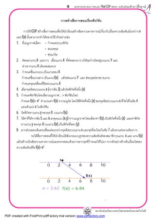 สถาบันสงเสริมการสอนวิทยาศาสตรและเทคโนโลยี
61 เอกสารประกอบการอบรม Thai GSP สสวท. ระดับมัธยมศึกษา (พื้นฐาน)
การสรางสื่อการสอนเรื่องฟงกชัน
การใช GSP สรางสื่อการสอนเพื่อใหนักเรียนสรางขอความคาดการณเกี่ยวกับเรื่องความสัมพันธระหวาง x
และ f(x) นั้นสามารถทําไดหลายวิธี ตัวอยางเชน
1. ที่เมนูกราฟเลือก – กําหนดระบบพิกัด
– สแนพจุด
– ซอนกริด
2. คัดลอกแกน X และวาง เลื่อนแกน X ที่คัดลอกมาวางใหจุดกําเนิดอยูบนแกน Y และ
หางจากแกน X เดิมพอสมควร
3. กําหนดชื่อแกนบน เปนแกนของ X
กําหนดชื่อแกนลาง เปนแกน f(x) แลวซอนแกน Y และ ซอนจุดยอ-ขยายแกน
กําหนดจุดเคลื่อนที่อิสระบนแกน X
4. เลือกจุดอิสระบนแกน x (จากขอ 3) แลววัดพิกัดที่หนึ่ง (x)
5. กําหนดฟงกชันโดยเลือกเมนูกราฟ .. > ฟงกชันใหม
กําหนด f(x)= x2
คํานวณคา f(x) จากเมนูวัด โดยใชพิกัดที่หนึ่ง (x) ของจุดอิสระบนแกน x ที่วัดไดในขอ 4
แทนตัวแปร x ในฟงกชัน
6. วัดพิกัดทางแกน y ของจุด 0 บนแกน f(x)
7. ใชคาที่ไดจากขอ 5 และ 6 ลงจุดแบบ (x,y) จากเมนูกราฟ โดยเลือกคา f(x) เปนพิกัดที่หนึ่ง (x) และคาพิกัด
ทางแกน y ของจุด 0 บนแกน f(x) เปนพิกัดที่สอง (y)
8. ลากสวนของเสนตรงเชื่อมตอระหวางจุดอิสระบนแกน x และจุดที่ลงใหมในขอ 7 แลวตกแตงตามตองการ
จะไดสื่อการสอนที่ใหนักเรียนไดสังเกตแบบรูปของความสัมพันธของสมาชิกบนแกน x และ แกน f(x)
แลวสรางเปนขอความคาดการณและตรวจสอบดวยการลากจุดที่กําหนดใหไปมา จากตัวอยางขางตนเงื่อนไขของ
ความสัมพันธคือ f(x)=x2
2 4 6 8 10
2 4 6 8 10
f(x) = 6.84x = 2.62
f(x)
0
0
x
2 4 6 8 10
2 4 6 8 10
PDF created with FinePrint pdfFactory trial version www.pdffactory.com
 