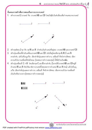 สถาบันสงเสริมการสอนวิทยาศาสตรและเทคโนโลยี
65 เอกสารประกอบการอบรม Thai GSP สสวท. ระดับมัธยมศึกษา (พื้นฐาน)
ขั้นตอนการสรางสื่อการสอนเรื่องการบวกเวกเตอร
1. สรางเวกเตอร 2 เวกเตอร คือ เวกเตอร AB และ CD โดยมี a,b เปนตัวเลื่อนเพื่อกําหนดขนาดเวกเตอร
2. สรางจุดอิสระ 2 จุด คือ จุด M และ N สําหรับเปนตําแหนงที่อยูของ เวกเตอร AB และเวกเตอร CD
3. สรางปุมเคลื่อนที่สําหรับเคลื่อนเวกเตอร AB และ CD กลับที่อยูโดยเลือกจุด A, M, C และ N
ตามลําดับ แลวไปที่เมนูแกไข เลือกคําสั่งปุมแสดงการทํางาน เคลื่อนที่ ที่หนาตางโตตอบ เลือก
ความเร็วในการเคลื่อนที่เปนชั่วขณะ (ทดสอบการทํางานของปุม) ตั้งชื่อปายเปนกลับ
4. สรางปุมเคลื่อนที่ C -> B โดยเลือกจุด C และ B ตามลําดับ (ในกรณีที่เวกเตอร AB และ CD อยูที่
ตําแหนง M และ N ตองใชเมาสลากเวกเตอรทั้งสองออกจากตําแหนง M และ N กอน) แลวไปที่เมนู
แกไข เลือกคําสั่งปุมแสดงการทํางาน เคลื่อนที่ ที่หนาตางโตตอบ เลือกความเร็วในการเคลื่อนที่
เปนเร็วหรือปานกลาง (ทดสอบการทํางานของปุม)
A
B
C
D
a b
กลับ
C -> A
A
B
C
D
M N
a b
PDF created with FinePrint pdfFactory trial version www.pdffactory.com
 
