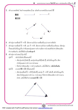 สถาบันสงเสริมการสอนวิทยาศาสตรและเทคโนโลยี
66 เอกสารประกอบการอบรม Thai GSP สสวท. ระดับมัธยมศึกษา (พื้นฐาน)
5. สรางเวกเตอรลัพธ โดยกําหนดจุดอิสระ 2 จุด แลวสรางเวกเตอรเปนเวกเตอร EF
6. สรางปุมการเคลื่อนที่ F → D เลือกความเร็วในการเคลื่อนที่แบบปานกลางหรือเร็ว
7. สรางปุมการเคลื่อนที่ E → A และ F → A เลือกความเร็วในการเคลื่อนที่แบบชั่วขณะ เลือกปุม
ทั้งสองแลวไปที่เมนูแกไข คําสั่งแสดงปุมแสดงการทํางานเลือกการนําเสนอที่หนาตางโตตอบเลือก
ทํางานพรอมกัน แลวตั้งชื่อปายเปนกลับจุด A
8. สรางปุมการนําเสนอ 2 ปุม ดังนี้
ปุมที่ 1 กลับไปเริ่มตน มีขั้นตอนดังนี้
– เลือกปุมกลับ (ในขอ 3) และปุมกลับจุด A (ในขอ 7) แลวไปที่เมนูแกไข เลือก
คําสั่งปุมแสดงการทํางานการนําเสนอ
– ที่หนาตางโตตอบเลือก การทํางานพรอมกัน แลวตั้งชื่อปาย กลับไปเริ่มตน
ปุมที่ 2 เวกเตอร AB + CD มีขั้นตอนดังนี้
– เลือกปุมเคลื่อนที่ C → B (ในขอ 4) และปุม F → D ในขอ 8 แลวไปที่เมนูแกไข
เลือกคําสั่งปุมแสดงการทํางาน การนําเสนอ ที่หนาตางโตตอบเลือกการทํางานตาม
ลําดับ แลวตั้งชื่อปายวาเวกเตอร AB + CD
กลับ
C -> A
A
B
C
D
M N
E F
a b
PDF created with FinePrint pdfFactory trial version www.pdffactory.com
 