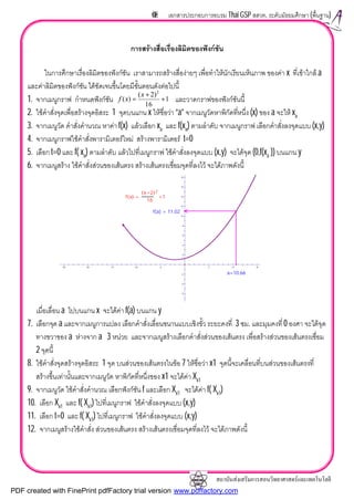 สถาบันสงเสริมการสอนวิทยาศาสตรและเทคโนโลยี
68 เอกสารประกอบการอบรม Thai GSP สสวท. ระดับมัธยมศึกษา (พื้นฐาน)
การสรางสื่อเรื่องลิมิตของฟงกชัน
ในการศึกษาเรื่องลิมิตของฟงกชัน เราสามารถสรางสื่องายๆ เพื่อทําใหนักเรียนเห็นภาพ ของคา x ที่เขาใกล a
และคาลิมิตของฟงกชัน ไดชัดเจนขึ้นโดยมีขั้นตอนดังตอไปนี้
1. จากเมนูกราฟ กําหนดฟงกชัน และวาดกราฟของฟงกชันนี้
2. ใชคําสั่งจุดเพื่อสรางจุดอิสระ 1 จุดบนแกน x ใหชื่อวา “a” จากเมนูวัดหาพิกัดที่หนึ่ง (x) ของ a จะให xa
3. จากเมนูวัด คําสั่งคํานวณ หาคา f(x) แลวเลือก xa และ f(xa) ตามลําดับ จากเมนูกราฟ เลือกคําสั่งลงจุดแบบ (x,y)
4. จากเมนูกราฟใชคําสั่งพารามิเตอรใหม สรางพารามิเตอร t=0
5. เลือก t=0 และ f( xa) ตามลําดับ แลวไปที่เมนูกราฟ ใชคําสั่งลงจุดแบบ (x,y) จะไดจุด (0,f(xa )) บนแกน y
6. จากเมนูสราง ใชคําสั่งสวนของเสนตรง สรางเสนตรงเชื่อมจุดที่ลงไว จะไดภาพดังนี้
เมื่อเลื่อน a ไปบนแกน x จะไดคา f(a) บนแกน y
7. เลือกจุด a และจากเมนูการแปลง เลือกคําสั่งเลื่อนขนานแบบเชิงขั้ว ระยะคงที่ 3 ซม. และมุมคงที่ 0 องศา จะไดจุด
ทางขวาของ a หางจาก a 3 หนวย และจากเมนูสรางเลือกคําสั่งสวนของเสนตรง เพื่อสรางสวนของเสนตรงเชื่อม
2 จุดนี้
8. ใชคําสั่งจุดสรางจุดอิสระ 1 จุด บนสวนของเสนตรงในขอ 7 ใหชื่อวา x1 จุดนี้จะเคลื่อนที่บนสวนของเสนตรงที่
สรางขึ้นเทานั้นและจากเมนูวัด หาพิกัดที่หนึ่งของ x1 จะไดคา Xx1
9. จากเมนูวัด ใชคําสั่งคํานวณ เลือกฟงกชัน f และเลือก Xx1 จะไดคา f( Xx1)
10. เลือก Xx1 และ f( Xx1) ไปที่เมนูกราฟ ใชคําสั่งลงจุดแบบ (x,y)
11. เลือก t=0 และ f( Xx1) ไปที่เมนูกราฟ ใชคําสั่งลงจุดแบบ (x,y)
12. จากเมนูสรางใชคําสั่ง สวนของเสนตรง สรางเสนตรงเชื่อมจุดที่ลงไว จะไดภาพดังนี้
1
16
)2(
)(
2
+
+
=
x
xf
18
16
14
12
10
8
6
4
2
-2
-4
-6
-25 -20 -15 -10 -5 5 10 15
f(a) = 11.02
a=10.66
f x( ) =
x+2( )2
16
+1
PDF created with FinePrint pdfFactory trial version www.pdffactory.com
 