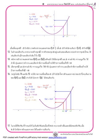 สถาบันสงเสริมการสอนวิทยาศาสตรและเทคโนโลยี
69 เอกสารประกอบการอบรม Thai GSP สสวท. ระดับมัธยมศึกษา (พื้นฐาน)
เมื่อเลื่อนจุด x1 เขาใกล a ภาพดังกลาวจะแสดงคาของ f( x1 ) เมื่อ x เขาใกล a จะเห็นวา f( x1) เขาใกล f(a)
13. ในทํานองเดียวกัน เราสามารถสรางจุด x2 ทางซายของจุด a อยูบนสวนของเสนตรง ระยะหางจากจุด a 3 ซม. ได
เชนเดียวกัน (ทํานองเดียวกับขอ 7 ถึง 12)
14. หลังจากสรางภาพแสดงคาของ f(x1) และ f(x2) เสร็จแลว ใหเลือกจุด x1 และ a ตามลําดับ จากเมนูแกไข ใช
คําสั่ง ปุมแสดงการทํางาน และเลือกคําสั่งการเคลื่อนที่ จะไดปายการเคลื่อนที่ x1- >a
15. เลือกจุด x2 และ a ตามลําดับ จากเมนูแกไข ใชคําสั่ง ปุมแสดงการทํางาน และเลือกคําสั่งการเคลื่อนที่ จะได
ปายการเคลื่อนที่ x2 - >a
16. กดปุมในขอ 14 และขอ 15 จะไดภาพการเคลื่อนที่ของ x เขาใกล a ทั้งทางซายและทางขวาของ a ซึ่งจะเห็นภาพ
ของ f(x1) และ f(x2) ตางก็เขาไปหาคา f(a) ไดเชนเดียวกัน
17. ในกรณีที่ฟงกชัน ที่กําหนดให ไมเปนฟงกชันตอเนื่องที่ x=a สามารถสรางสื่อแสดงลิมิตของฟงกชัน เมื่อ
x เขาใกล a ทางซายและทางขวาไดในหลักการเดียวกัน
20
15
10
5
-5
-10
-30 -20 -10 10 20
f xx1( ) = 14.64
xx1 = 12.77
f(a) = 8.61
f xa( ) = 8.61
xa = 9.03
t = 0.00
f x( ) =
x+2( )2
16
+1
a x1
20
15
10
5
-5
-10
-30 -20 -10 10 20
f xx1( ) = 14.64
xx1 = 12.77
f(a) = 8.61
f xa( ) = 8.61
f xx2( ) = 5.80
xx2 = 6.77
xa = 9.03
t = 0.00
f x( ) =
x+2( )2
16
+1
ax2 x1
PDF created with FinePrint pdfFactory trial version www.pdffactory.com
 