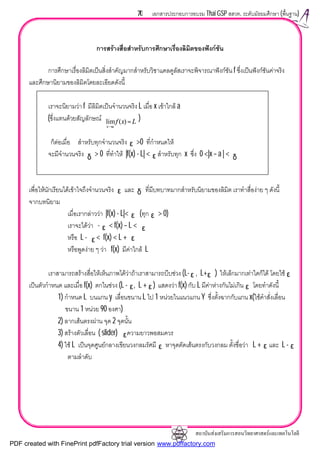 สถาบันสงเสริมการสอนวิทยาศาสตรและเทคโนโลยี
70 เอกสารประกอบการอบรม Thai GSP สสวท. ระดับมัธยมศึกษา (พื้นฐาน)
การสรางสื่อสําหรับการศึกษาเรื่องลิมิตของฟงกชัน
การศึกษาเรื่องลิมิตเปนสิ่งสําคัญมากสําหรับวิชาแคลคูลัสเราจะพิจารณาฟงกชัน f ซึ่งเปนฟงกชันคาจริง
และศึกษานิยามของลิมิตโดยละเอียดดังนี้
เราจะนิยามวา f มีลิมิตเปนจํานวนจริง L เมื่อ x เขาใกล a
(ซึ่งแทนดวยสัญลักษณ )
ก็ตอเมื่อ สําหรับทุกจํานวนจริง >0 ที่กําหนดให
จะมีจํานวนจริง > 0 ที่ทําให |f(x) - L| < สําหรับทุก x ซึ่ง 0 <|x – a | <
เพื่อใหนักเรียนไดเขาใจถึงจํานวนจริง และ ที่มีบทบาทมากสําหรับนิยามของลิมิต เราทําสื่องาย ๆ ดังนี้
จากบทนิยาม
เมื่อเรากลาววา |f(x) - L|< (ทุก > 0)
เราจะไดวา - < f(x) – L <
หรือ L - < f(x) < L +
หรือพูดงาย ๆ วา f(x) มีคาใกล L
เราสามารถสรางสื่อใหเห็นภาพไดวาถาเราสามารถบีบชวง (L- , L+ ) ใหเล็กมากเทาใดก็ได โดยใช
เปนตัวกําหนด และเมื่อ f(x) ตกในชวง (L - , L + ) แสดงวา f(x) กับ L มีคาหางกันไมเกิน โดยทําดังนี้
1) กําหนด L บนแกน y เลื่อนขนาน L ไป 1 หนวยในแนวแกน Y ซึ่งตั้งฉากกับแกน x(ใชคําสั่งเลื่อน
ขนาน 1 หนวย 90 องศา)
2) ลากเสนตรงผาน จุด 2 จุดนั้น
3) สรางตัวเลื่อน ( slider) ความยาวพอสมควร
4) ใช L เปนจุดศูนยกลางเขียนวงกลมรัศมี หาจุดตัดเสนตรงกับวงกลม ตั้งชื่อวา L + และ L -
ตามลําดับ
ε
δ δε
ε δ
ε
ε
ε
ε
ε
ε ε
ε ε
ε ε
ε
Lxf
ax
=
→
)(lim
ε
ε
ε
ε
PDF created with FinePrint pdfFactory trial version www.pdffactory.com
 