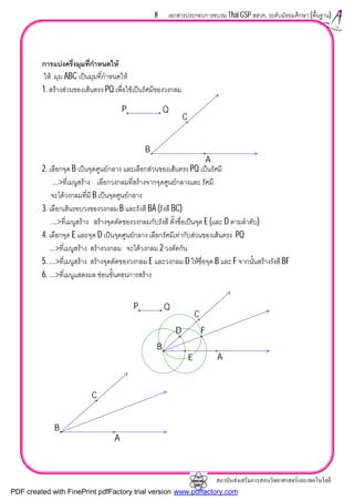 สถาบันสงเสริมการสอนวิทยาศาสตรและเทคโนโลยี
8 เอกสารประกอบการอบรม Thai GSP สสวท. ระดับมัธยมศึกษา (พื้นฐาน)
การแบงครึ่งมุมที่กําหนดให
ให มุม ABC เปนมุมที่กําหนดให
1. สรางสวนของเสนตรง PQ เพื่อใชเปนรัศมีของวงกลม
2. เลือกจุด B เปนจุดศูนยกลาง และเลือกสวนของเสนตรง PQ เปนรัศมี
…>ที่เมนูสราง เลือกวงกลมที่สรางจากจุดศูนยกลางและ รัศมี
จะไดวงกลมที่มี B เปนจุดศูนยกลาง
3. เลือกเสนรอบวงของวงกลม B และรังสี BA (รังสี BC)
…>ที่เมนูสราง สรางจุดตัดของวงกลมกับรังสี ตั้งชื่อเปนจุด E (และ D ตามลําดับ)
4. เลือกจุด E และจุด D เปนจุดศูนยกลาง เลือกรัศมีเทากับสวนของเสนตรง PQ
…>ที่เมนูสราง สรางวงกลม จะไดวงกลม 2 วงตัดกัน
5. …>ที่เมนูสราง สรางจุดตัดของวงกลม E และวงกลม D ใหชื่อจุด B และ F จากนั้นสรางรังสี BF
6. …>ที่เมนูแสดงผล ซอนขั้นตอนการสราง
P Q
B
C
A
FD
E
P Q
B
C
A
B
C
A
PDF created with FinePrint pdfFactory trial version www.pdffactory.com
 