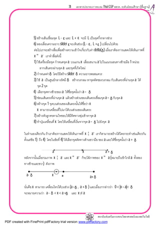 สถาบันสงเสริมการสอนวิทยาศาสตรและเทคโนโลยี
71 เอกสารประกอบการอบรม Thai GSP สสวท. ระดับมัธยมศึกษา (พื้นฐาน)
5) สรางเสนเชื่อมจุด L - และ L + จะมี L เปนจุดกึ่งกลางชวง
6) ลองเลื่อนความยาว slider จะเห็นชวง (L - , L + ) เปลี่ยนไปดวย
ตอไปเราจะสรางสื่อเพื่อสรางความเขาใจเกี่ยวกับคา delta( ) เมื่อเราตองการแสดงใหเห็นภาพที่
x " a–
เราทําสื่อดังนี้
1) ใชเครื่องมือจุด กําหนดจุด a บนแกน x เลื่อนขนาน a ไปในแนวนอนทางซายมือ 1 หนวย
ลากเสนตรงผานจุด a และจุดที่เกิดใหม
2) กําหนดคา โดยวิธีสราง slider ความยาวพอสมควร
3) ใช a เปนศูนยกลางรัศมี สรางวงกลม หาจุดตัดของวงกลม กับเสนตรงที่ผานจุด a ได
จุด 2 จุด
4) เลือกจุดทางซายของ a ใหชื่อจุดนั้นวา a –
5) ซอนเสนตรงที่ผานจุด a แลวสรางสวนของเสนตรงเชื่อมจุดa – กับจุด a
6) สรางจุด 1 จุดบนสวนของเสนตรงนั้นใหชื่อวา x
x สามารถเคลื่อนที่ไปมาไดบนสวนของเสนตรง
7) สรางหัวลูกศรตามใจชอบใหมีทิศทางพุงเขาหาจุด a
8) ทําปุมเคลื่อนที่ x โดยใหเคลื่อนที่เริ่มจากจุด a – ไปยังจุด a
ในทํานองเดียวกัน ถาเราตองการแสดงใหเห็นภาพที่ x ¦ a+
เราก็สามารถสรางไดโดยกระทําเชนเดียวกัน
ตั้งแตขอ 1) ถึง 4) โดยในขอที่ 4) ใหเลือกจุดตัดทางดานขวามือ ของ a และใหชื่อจุดนั้นวา a +
a x a +
หลังจากนั้นเมื่อรวมภาพ x ¦ a-
และ x " a+
ก็จะไดภาพของ x " a (หมายถึงเขาใกล a ทั้งสอง
ทางซายและขวา) ดังภาพ
a- x
นั่นคือ x สามารถ เคลื่อนไหวไดบนชวง (a – , a + ) และเมื่อเรากลาววา 0 < |x – a|<
จะหมายความวา a - < x < a + และ x ≠ a
δ
δ
δ
δδ
ε ε
ε ε
δδ
ε
δ
δ
δ δ
δ
δ
δ δ
δ
a a+
PDF created with FinePrint pdfFactory trial version www.pdffactory.com
 