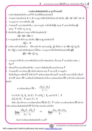 สถาบันสงเสริมการสอนวิทยาศาสตรและเทคโนโลยี
72 เอกสารประกอบการอบรม Thai GSP สสวท. ระดับมัธยมศึกษา (พื้นฐาน)
การสรางเสนสัมผัสเสนโคง ณ จุด ที่กําหนดให
การสรางเสนสัมผัสเสนโคง ณ จุด P ที่กําหนดใหมีขั้นตอนดังตอไปนี้
1. กําหนดพารามิเตอรใหม a , b , c , d จากเมนูกราฟใชคําสั่งฟงกชันใหม สรางฟงกชัน ƒ(x) = ax3
+ bx2
+ cx + d
2. จากเมนูกราฟ วาดกราฟฟงกชัน ƒ(x)
3. กําหนดจุด P บนกราฟของฟงกชัน ƒ และจากเมนูวัด หาพิกัดที่หนึ่ง(x) ของจุด P และหาพิกัดที่สอง (y)
ของจุด P จะไดคา xp และ yp
4. เลือกฟงกชัน ƒ(x) และจากเมนูกราฟใชคําสั่งอนุพันธจะได
ƒ'(x) = 3ax2
+ 2bx + c
5. จากเมนูวัดเลือกคําสั่งคํานวณ แลวเลือก ƒ'(x) และ xp ตามลําดับจะได
ƒ'(xp) = m
6. เราตองการสรางเสนสัมผัส L ที่มีความชัน m และผานจุด (xp, yp) ซึ่งมีสมการ y = m(x – xp) + yp เมื่อ
m = ƒ'(xp) เราจะสรางฟงกชันเสนตรง L นี้ไดโดย จากเมนูกราฟ ใชคําสั่งฟงกชันใหมโดยใชชื่อ g(x)
g(x) = m(x – xp) + yp
7. จากเมนูกราฟ ใชคําสั่ง วาดกราฟฟงกชันใหม จะไดกราฟของเสนตรง ซึ่งผานจุด P และ สัมผัสกราฟของ ƒ
ที่จุด P
8. เลื่อนจุด P ไปบนสวนโคงของฟงกชัน ƒ จะพบวา เสนสัมผัสเปลี่ยนแปลงไปตามจุด P
9. กําหนดจุด Q บนกราฟของ ƒ(x) แลวสรางเสนตรงผานจุด P และ จุด Q จากเมนูสราง
ใชเครื่องมือลูกศร เคลื่อนที่ Q ใหเขาใกล P แลวสังเกตเสนตรงที่ผานจุด P และจุด Q จะพบวาเมื่อ Q เคลื่อนที่
เขาใกล P เสนตรง PQ จะเคลื่อนเขาใกลเสนสัมผัส L ดังนั้น ความชันของเสนตรง PQ จะเขาใกลความชันของเสน
สัมผัส L
ความชันของเสนตรง PQ =
ถาเราให h = XQ - XP เมื่อ Q ¦ P จะได XQ ¦ XP และทําให h ¦ 0
ดังนั้น เมื่อ Q ¦ P แสดงวา h ¦ 0
นั่นคือ เมื่อเราพิจารณา ความชันของเสนตรง PQ เมื่อ Q ¦ P จะเห็นวา ความชันของเสนตรง PQ มีคาเขา
ใกลความชันของเสนสัมผัสเสนโคงที่ P ซึ่งทําใหเราพอจะสังเกตเห็นไดวา
เปนคาความชันของเสนสัมผัสเสนโคง ณ จุด P
( ) ( )
pQ
pQ
xx
xfxf
−
−
( ) ( )
pQ
pQ
xx xx
xfxf
pQ
−
−
→
lim หรือ
h
xfhxf pp
h
)
0
()(
lim
++
→
PDF created with FinePrint pdfFactory trial version www.pdffactory.com
 