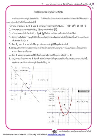 สถาบันสงเสริมการสอนวิทยาศาสตรและเทคโนโลยี
74 เอกสารประกอบการอบรม Thai GSP สสวท. ระดับมัธยมศึกษา (พื้นฐาน)
การสรางกราฟของอนุพันธของฟงกชัน
การเขียนกราฟของอนุพันธของฟงกชัน f ในที่นี้จะเขียนโดยอาศัยความชันของเสนสัมผัสของเสนโคง ณ จุดตาง ๆ
บนกราฟของฟงกชัน f มีขั้นตอนดังตอไปนี้
1. กําหนด พารามิเตอร a, b, c และ d จากเมนูกราฟ วาดกราฟฟงกชันใหม ƒ(x) = ax3
+ bx2
+ cx + d
2. กําหนดจุด A บนกราฟของฟงกชัน ƒ ใชเมนูวัดหาพิกัดที่หนึ่ง(XA)
3. สรางกราฟของเสนสัมผัสเสนโคงƒ ที่จุด A (ดูวิธีสรางจากหัวขอการสรางเสนสัมผัสเสนโคง)
4. เลือกกราฟเสนสัมผัสจากเมนูวัดใชคําสั่งความชันหาคาความชันของเสนสัมผัสที่จุด A เปลี่ยนปาย ความชันของ
เสนสัมผัสที่ A เปน m
5. เลือก XA และ m ตามลําดับ ใชเมนูกราฟลงจุดแบบ(x, y) ใหชื่อจุดดังกลาววา B
6. สรางปุมแสดงการทํางาน ของการเคลื่อนไหวของจุด A โดยคลิกเลือกจุด A จากเมนูแกไขใชคําสั่งปุมแสดงการ
ทํางาน เลือกการเคลื่อนไหว
7. เลือก B และจากเมนู แสดงผลใชคําสั่งสรางรอยจุด(เราจะใหมีรอยการเคลื่อนที่ของ B)
8. กดปุมการเคลื่อนไหวของจุด A สั่งให A เคลื่อนไหวจะทําใหทั้งจุด A และ B เคลื่อนไหว สังเกตรอยจุด ที่เกิดขึ้น
รอยดังกลาวจะเปนกราฟของอนุพันธของฟงกชัน ƒ นั้น
14
12
10
8
6
4
2
-2
-4
-6
-10 -5 5 10
A: (-2.69, 3.44)
g x( ) = m ⋅ x-x A( )+y A
m = -1.25
y A = 3.4
x A = -2.7
f x( ) = a⋅x 3+b⋅x 2+c⋅x +d
d = 1.70
c = 1.40
b = 1.30
a = 0.20
B
A
PDF created with FinePrint pdfFactory trial version www.pdffactory.com
 